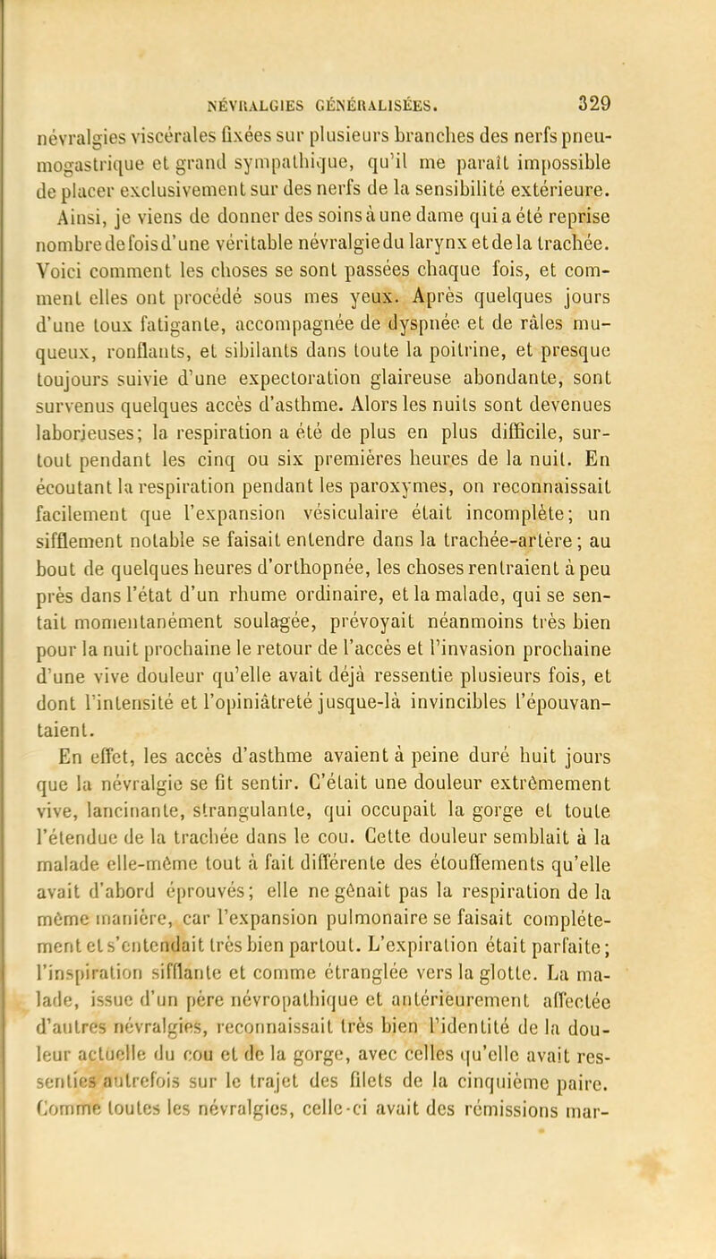 névralgies viscérales fixées sur plusieurs branches des nerfs pneu- mogastrique et grand sympathique, qu'il me paraît impossible de placer exclusivement sur des nerfs de la sensibilité extérieure. Ainsi, je viens de donner des soins à une dame qui a été reprise nombredefoisd'une véritable névralgiedu larynx etdela trachée. Voici comment les choses se sont passées chaque fois, et com- ment elles ont procédé sous mes yeux. Après quelques jours d'une toux fatigante, accompagnée de dyspnée et de râles mu- queux, ronflants, et sibilants dans toute la poitrine, et presque toujours suivie d'une expectoration glaireuse abondante, sont survenus quelques accès d'asthme. Alors les nuits sont devenues laborieuses; la respiration a été de plus en plus difficile, sur- tout pendant les cinq ou six premières heures de la nuit. En écoutant la respiration pendant les paroxymes, on reconnaissait facilement que l'expansion vésiculaire était incomplète; un sifflement notable se faisait entendre dans la trachée-artère; au bout de quelques heures d'orlhopnée, les choses rentraient à peu près dans l'état d'un rhume ordinaire, et la malade, qui se sen- tait momentanément soulagée, prévoyait néanmoins très bien pour la nuit prochaine le retour de l'accès et l'invasion prochaine d'une vive douleur qu'elle avait déjà ressentie plusieurs fois, et dont l'intensité et l'opiniâtreté jusque-là invincibles l'épouvan- taient. En effet, les accès d'asthme avaient à peine duré huit jours que la névralgie se fit sentir. C'était une douleur extrêmement vive, lancinante, sfrangulante, qui occupait la gorge et toute l'étendue de la trachée dans le cou. Cette douleur semblait à la malade elle-même tout à fait différente des étouffements qu'elle avait d'abord éprouvés; elle ne gênait pas la respiration de la même manière, car l'expansion pulmonaire se faisait complète- ment et s'entendait très bien partout. L'expiration était parfaite ; l'inspiration sifflante et comme étranglée vers la glotte. La ma- lade, issue d'un père névropathique et antérieurement affectée d'autres névralgies, reconnaissait très bien l'identité de la dou- leur actuelle du cou et de la gorge, avec celles qu'elle avait res- senties autrefois sur le trajet des filets de la cinquième paire. Comme toutes les névralgies, celle-ci avait des rémissions mar-