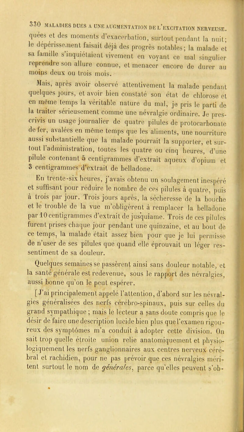 quées et des moments d'exacerbation, surtout pendant la nuif le dépérissement faisait déjà des progrès notables; la malade et sa famille s'inquiétaient vivement en voyant ce mal singulier reprendre son allure connue, et menacer encore de durer au moins deux ou trois mois. Mais, après avoir observé attentivement la malade pendant quelques jours, et avoir bien constaté son état de chlorose et en même temps la véritable nature du mal, je pris le parti de la traiter sérieusement comme une névralgie ordinaire. Je pres- crivis un usage journalier de quatre pilules de protocarbonale de fer, avalées en même temps que les aliments, une nourriture aussi substantielle que la malade pourrait la supporter, et sur- tout l'administration, toutes les quatre ou cinq heures, d'une pilule contenant 5 centigrammes d'extrait aqueux d'opium et 3 centigrammes d'extrait de belladone. En trente-six heures, j'avais obtenu un soulagement inespéré et suffisant pour réduire le nombre de ces pilules à quatre, puis à trois par jour. Trois jours après, la sécheresse de la bouche et le trouble de la vue m'obligèrent à remplacer la belladone par 10 centigrammes d'extrait de jusquiame. Trois de ces pilules furent prises chaque jour pendant une quinzaine, et au bout de ce temps, la malade était assez bien pour que je lui permisse de n'user de ses pilules que quand elle éprouvait un léger res- sentiment de sa douleur. Quelques semaines se passèrent ainsi sans douleur notable, et la santé générale est redevenue, sous le rapport des névralgies, aussi bonne qu'on le peut espérer. [J'ai principalement appelé l'attention, d'abord sur les névral- gies généralisées des nerfs cérébro-spinaux, puis sur celles du grand sympathique ; mais le lecteur a sans doute compris que le désir défaire une description lucide bien plus que l'examen rigou- reux des symptômes m'a conduit à adopter cette division. On sait trop quelle étroite union relie anatomiquement et physio- logiquement les nerfs ganglionnaires aux centres nerveux céré- bral et rachidien, pour ne pas prévoir que ces névralgies méri- tent surtout le nom de générales, parce qu'elles peuvent s'ob-