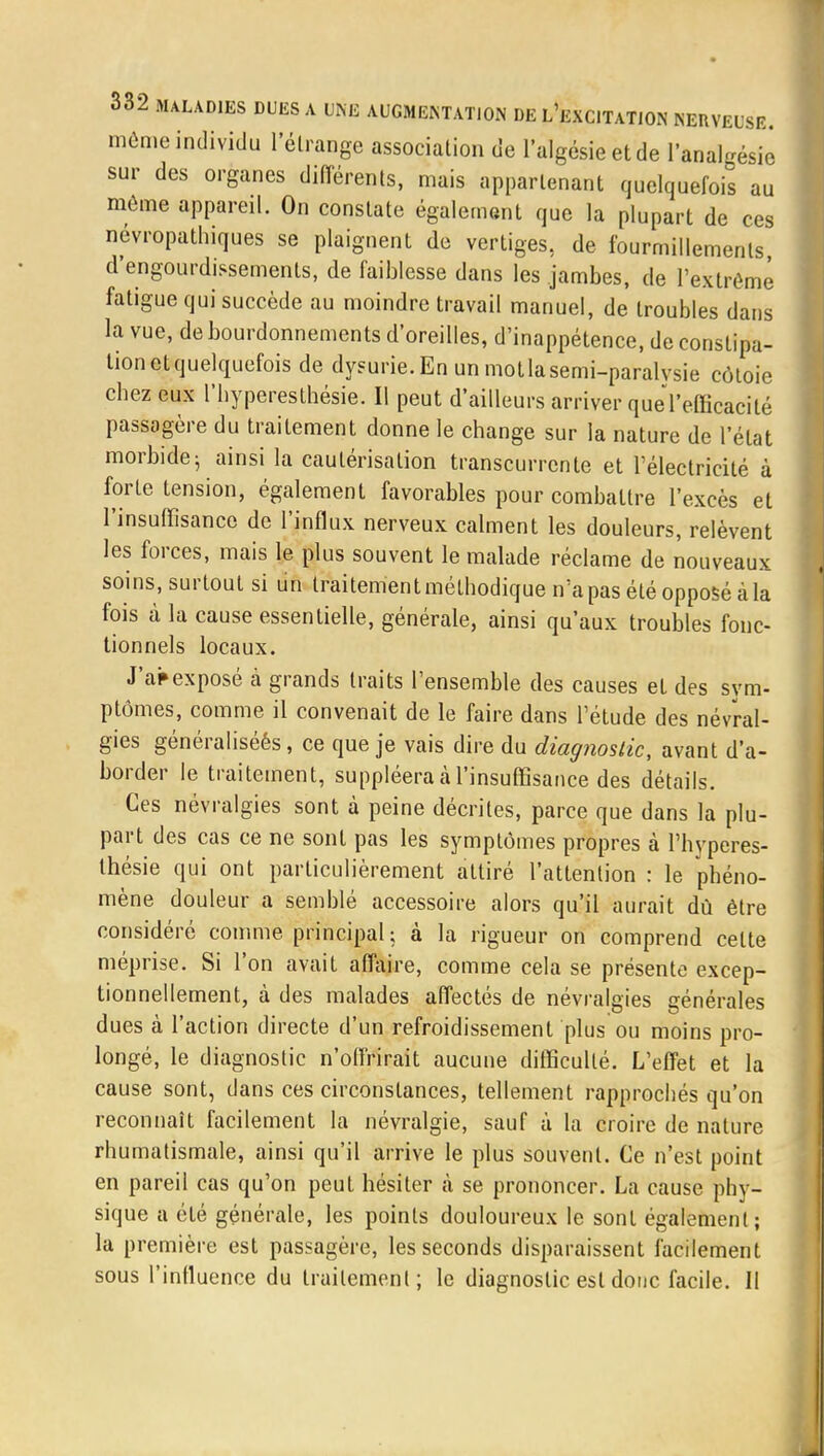 môme individu L'étrange association de l'algésieetde l'analgésie sur des organes différents, mais apparlenant quelquefois au même appareil. On constate également que la plupart de ces névropathiques se plaignent de vertiges, de fourmillements d'engourdissements, de faiblesse dans les jambes, de l'extrême fatigue qui succède au moindre travail manuel, de troubles dans la vue, de bourdonnements d'oreilles, d'inappétence, de constipa- tion et quelquefois de dysurie.Enunmotlasemi-paralvsie côtoie cbez eux l'hyperesthésie. Il peut d'ailleurs arriver quel'efficacité passagère du traitement donne le change sur la nature de l'état morbidej ainsi la cautérisation transcurrente et l'électricité à forte tension, également favorables pour combattre l'excès et l'insuffisance de l'influx nerveux calment les douleurs, relèvent les forces, mais le plus souvent le malade réclame de nouveaux soins, surtout si un traitement méthodique n'a pas été opposé à la fois à la cause essentielle, générale, ainsi qu'aux troubles fonc- tionnels locaux. J'apexposé à grands traits l'ensemble des causes et des sym- ptômes, comme il convenait de le faire dans l'étude des névral- gies généraliséés, ce que je vais dire du diagnostic, avant d'a- border le traitement, suppléera à l'insuffisance des détails. Ces névralgies sont à peine décrites, parce que dans la plu- part des cas ce ne sont pas les symptômes propres à l'hyperes- thésie qui ont particulièrement attiré l'attention : le phéno- mène douleur a semblé accessoire alors qu'il aurait dû être considéré comme principal; à la rigueur on comprend celte méprise. Si l'on avait affaire, comme cela se présente excep- tionnellement, à des malades affectés de névralgies générales dues à l'action directe d'un refroidissement plus ou moins pro- longé, le diagnostic n'offrirait aucune difficulté. L'effet et la cause sont, dans ces circonstances, tellement rapprochés qu'on reconnaît facilement la névralgie, sauf à la croire de nature rhumatismale, ainsi qu'il arrive le plus souvent. Ce n'est point en pareil cas qu'on peut hésiter à se prononcer. La cause phy- sique a été générale, les points douloureux le sont également; la première est passagère, les seconds disparaissent facilement sous l'influence du traitement; le diagnostic est donc facile. 11