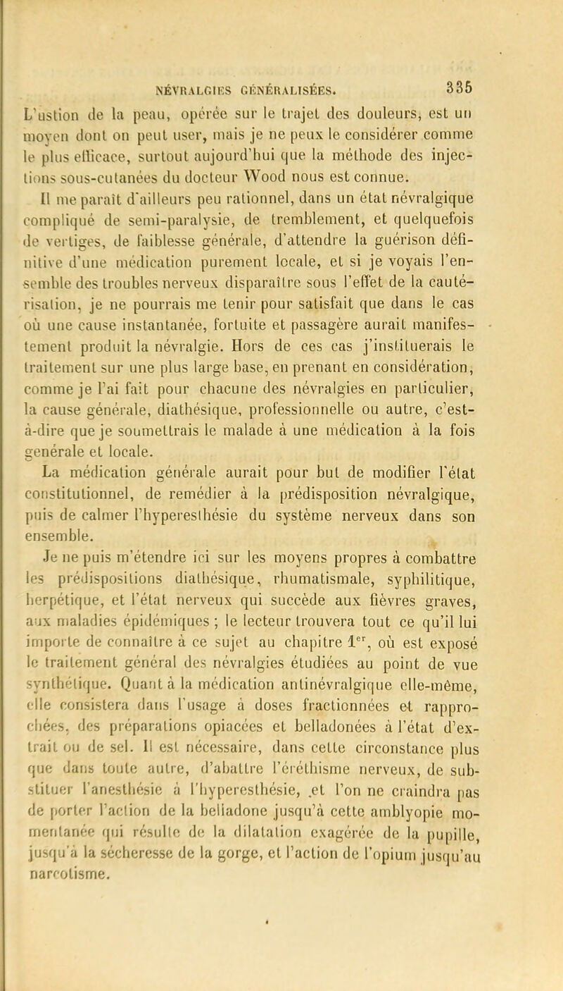 L'ustion de la peau, opérée sur le trajet des douleurs, est un moyeu dont on peut user, mais je ne peux le considérer comme le plus ellicace, surtout aujourd'hui que la méthode des injec- tions sous-cutanées du docteur Wood nous est connue. Il me parait d'ailleurs peu rationnel, dans un état névralgique compliqué de semi-paralysie, de tremblement, et quelquefois de vertiges, de faiblesse générale, d'attendre la guérison défi- nitive d'une médication purement locale, et si je voyais l'en- semble des troubles nerveux disparaître sous l'effet de la cauté- risation, je ne pourrais me tenir pour satisfait que dans le cas où une cause instantanée, fortuite et passagère aurait manifes- tement produit la névralgie. Hors de ces cas j'instituerais le traitement sur une plus large base, en prenant en considération, comme je l'ai fait pour chacune des névralgies en particulier, la cause générale, diathésique, professionnelle ou autre, c'est- à-dire que je soumettrais le malade à une médication à la fois générale et locale. La médication générale aurait pour but de modifier l'état constitutionnel, de remédier à la prédisposition névralgique, pqis de calmer l'hypereslhésie du système nerveux dans son ensemble. Je ne puis m'étendre ici sur les moyens propres à combattre les prédispositions diathésique, rhumatismale, syphilitique, herpétique, et l'état nerveux qui succède aux fièvres graves, aux maladies épidémiques ; le lecteur trouvera tout ce qu'il lui importe de connaître à ce sujet au chapitre 1er, où est exposé le traitement général des névralgies étudiées au point de vue synthétique. Quant à la médication anlinévralgique elle-même, elle consistera dans l'usage à doses fractionnées et rappro- chées, des préparations opiacées et belladonées à l'état d'ex- trait ou de sel. Il est nécessaire, dans cette circonstance plus que dans toute autre, d'abattre l'éiélhisme nerveux, de sub- stituer l'anesthésic à l'hyperesthésie, et l'on ne craindra pas de porter l'action de la heliadone jusqu'à cette amblyopie mo- mentanée qui résulte de la dilatation exagérée de la pupille, jusqu'à la sécheresse de la gorge, et l'action de l'opium jusqu'au narcotisme.