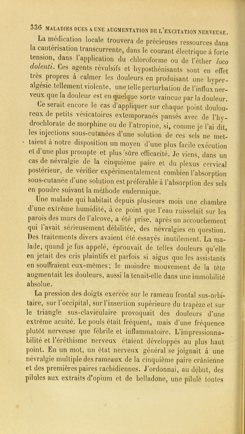 La médication locale trouvera de précieuses ressources dans la cautérisation transcurrente, dans le courant électrique à forte tension, dans l'application du chloroforme ou de l'éther loco dolenti. Ces agents révulsifs et hyposthénisants sont en effet très propres à calmer les douleurs en produisant une hyper- algésie tellement violente, une telle perturbation de l'influx ner- veux que la douleur est en quelque sorte vaincue par la douleur. Ce serait encore le cas d'appliquer sur chaque point doulou- reux de petits vésicatoires extemporanés pansés avec de ïhy- drochlorate de morphine ou de l'atropine, si, comme je l'ai dit, les injections sous-cutanées d'une solution de ces sels ne met- ■ taient à notre disposition un moyen d'une plus facile exécution et d'une plus prompte et plus [sûre efficacité. Je viens, dans un cas de névralgie de la cinquième paire et du plexus cervical postérieur, de vérifier expérimentalement combien l'absorption sous-cutanée d'une solution est préférable à l'absorption des sels en poudre suivant la méthode endermique. Une malade qui habitait depuis plusieurs mois une chambre d'une extrême humidité, à ce point que l'eau ruisselait sur les parois des murs de l'alcove, a été prise, après un accouchement qui l'avait sérieusement débilitée, des névralgies en question. Des traitements divers avaient été essayés inutilement. La ma- lade, quand je fus appelé, éprouvait de telles douleurs qu'elle en jetait des cris plaintifs et parfois si aigus que les assistants en souffraient eux-mêmes; le moindre mouvement de la tète augmentait les douleurs, aussi la tenait-elle dans une immobilité absolue. La pression des doigts exercée sur le rameau frontal sus-orbi- taire, sur l'occipital, sur l'insertion supérieure du trapèze et sur le triangle sus-claviculaire provoquait des douleurs d'une extrême acuité. Le pouls était fréquent, mais d'une fréquence plutôt nerveuse que fébrile et inflammatoire. L'impressionna- bilité et l'éréthisme nerveux étaient développés au plus haut point. En un mot, un état nerveux général se joignait à une névralgie multiple des rameaux de la cinquième paire crânienne et des premières paires rachidiennes. J'ordonnai, au début, des pilules aux extraits d'opium et de belladone, une pilule toutes