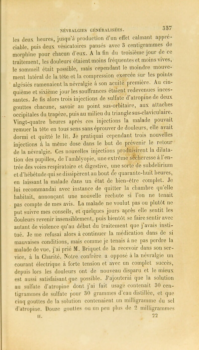 les deux heures, jusqu'à production d'un eiïcl calmant appré- ciable, puis deux vésicatoires pansés avec 3 centigrammes de morphine pour chacun d'eux. A la fin du troisième jour de ce traitement, les douleurs étaient moins fréquentes et moins vives, le sommeil était possible, mais cependant le moindre mouve- ment latéral de la tète et La compression exercée sur les points alcésiés ramenaient la névralgie à son acuité première. Au cin- quième et sixième jour les souffrances étaient redevenues inces- santes. Je fis alors trois injections de sulfate d'atropine de deux gouttes chacune, savoir au point sus-orbitaire, aux attaches occipitales du trapèze, puis au milieu du trianglesus-claviculaire. Vingt-quatre heures après ces injections la malade pouvait remuer la tête en tous sens sans éprouver de douleurs, elle avait dormi et quitté le lit. Je pratiquai cependant trois nouvelles injections à la même dose dans le but de prévenir le retour de la névralgie. Ces nouvelles injections produisirent la dilata- tion des pupilles, de l'amblyopie, une extrême sécheresse à l'en- trée des voies respiratoire et digestive, une sorte de subdelirium et d'hébétude qui se dissipèrent au bout de quarante-huit heures, en laissant la malade dans un état de bien-être complet. Je lui recommandai avec instance de quitter la chambre qu'elle habitait, annonçant une nouvelle rechute si l'on ne tenait pas compte de mes avis. La malade ne voulut pas ou plutôt ne put suivre mes conseils, et quelques jours après elle sentit les douleurs revenir insensiblement, puis bientôt se faire sentir avec autant de violence qu'au début du traitement que j'avais insti- tué. Je me refusai alors à continuer la médication dans de si mauvaises conditions, mais comme je tenais à ne pas perdre la malade de vue, j'ai prié M. Briquet de la recevoir dans son ser- vice, à la Charité. Notre confrère a opposé à la névralgie un courant électrique à forte tension et avec un complet succès, depuis lors les douleurs ont de nouveau disparu et le mieux est aussi satisfaisant que possible. J'ajouterai que la solution au sulfate d'atropine dont j'ai fait usage contenait 30 cen- tigrammes de sulfate pour 30 grammes d'eau distillée, et que cinq gouttes de la solution contenaient un milligramme du sel d'atropine. Douze gotlttés ou un peu plus de 2 milligrammes