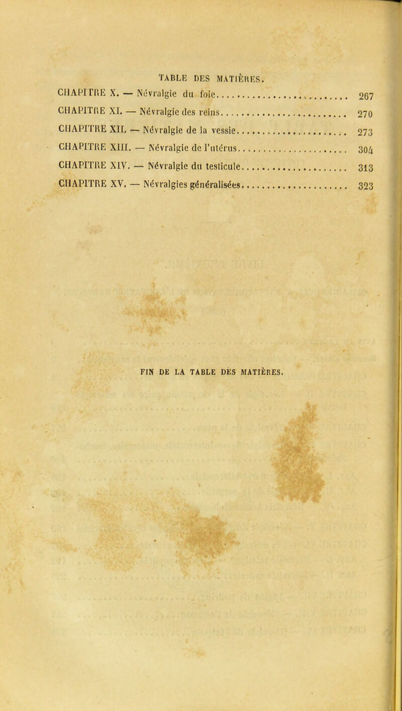 TABLE DES MATIÈRES. CHAPITRE X. — Névralgie du foie CHAPITRE XI. — Névralgie des reins CHAPITRE XII. — Névralgie de la vessie CHAPITRE XIII. — Névralgie de l'utérus CHAPITRE XIV. — Névralgie du testicule CHAPITRE XV. — Névralgies généralisées FIN DE LA TABLE DES MATIÈRES.