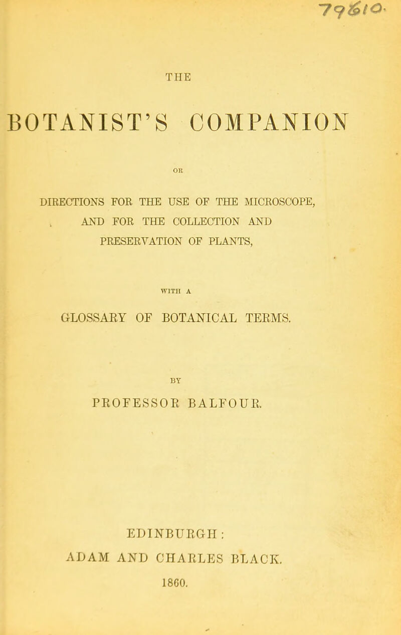 BOTANIST'S COMPANION OR DIEECnONS FOR THE USE OF THE MICROSCOPE, AND FOR THE COLLECTION AND PRESERVATION OF PLANTS, WITH A GLOSSARY OF BOTANICAL TEEMS. 13Y PROFESSOR BALFOUR. EDINBURGH: ADAM AND CHARLES BLACK. 1860.