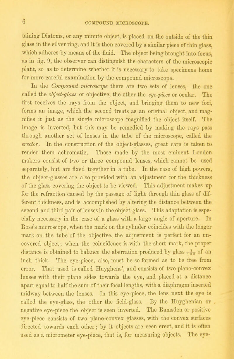 taining Diatoms, or any minute object, is placed on the outside of the thin glass in the silver ring, and it is then covered by a similar piece of thin glass, which adheres by means of the fluid. The object being brought into focus, as in fig. 9, the observer can distinguish the characters of the microscopic )3lafit, so as to determine whether it is necessary to take specimens home for more careful examination by the compound microscope. In the Compound microscope there are two sets of lenses,—the one called the object-glass or objective, the other the eye-piece or ocular. The first receives the rays from the object, and bringing them to new foci, forms an image, which the second treats as an original object, and mag- nifies it just as the single microscope magnified the object itself. The image is inverted, but this may be remedied by making the rays pass through another set of lenses in the tube of the microscope, called the erector. In the construction of the object-glasses, gi-eat care is taken to render them achromatic. Those made by the most eminent London makers consist of two or three compound lenses, which cannot be used separately, but are fixed together in a tube. In the case of high powers, the object-glasses are also provided with an adjustment for the thickness of the glass covering the object to be viewed. This adjustment makes up for the refraction caused by the passage of light through thin glass of dif- ferent thickness, and is accomplished by altering the distance between the second and third pair of lenses in the object-glass. This adaptation is espe- cially necessary in the case of a glass vnth a large angle of apeiture. In Ross's microscope, when the mark on the cylinder coincides with the longer mark on the tube of the objective, the adjustment is perfect for an un- covered object; when the coincidence is with the short mark, the proper distance is obtained to balance the aberration produced by glass of an inch thick. The eye-piece, also, must be so formed as to be free from error. That used is called Huyghens', and consists of two plano-convex lenses with their plane sides towards the eye, and placed at a distance apart equal to half the sum of their focal lengths, with a diaphragm inserted midway between the lenses. In this eye-piece, the lens next the eye is called the eye-glass, the other the field-glass. By the Huyghenian or negative eye-piece the object is seen inverted. The Eamsden or positive eye-piece consists of two plano-convex glasses, with the convex surfaces directed towards each other; by it objects are seen erect, and it is often used as a micrometer eye-piece, that is, for measuring objects. The eye-