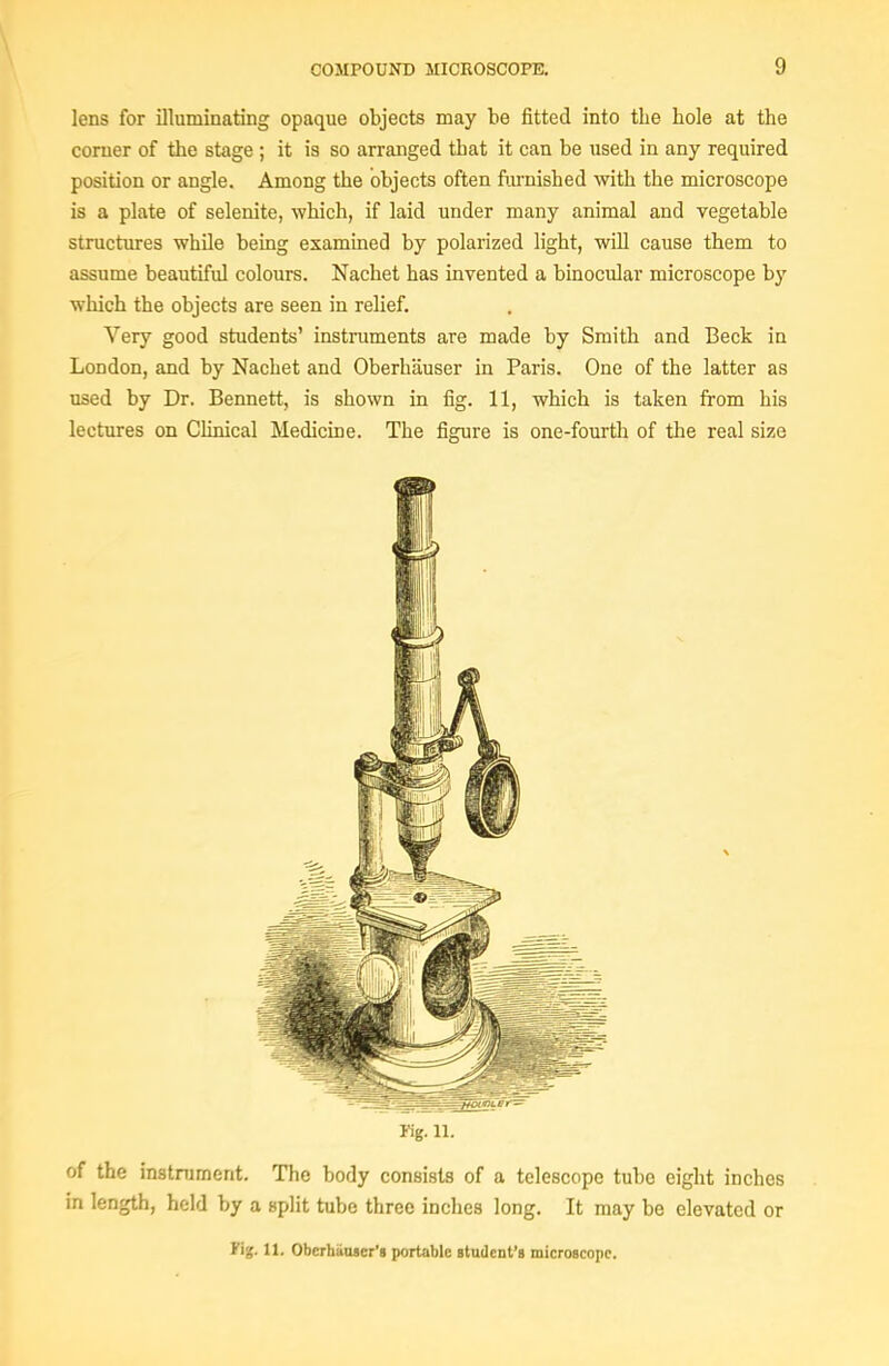 lens for illuminating opaque objects may be fitted into the hole at the corner of the stage ; it is so arranged that it can be used in any required position or angle. Among the objects often ftirnished with the microscope is a plate of selenite, which, if laid under many animal and vegetable structures while being examined by polarized light, will cause them to assume beautiful colours. Nachet has invented a binocular microscope by which the objects are seen in relief. Very good students' instruments are made by Smith and Beck in London, and by Nachet and Oberhauser in Paris. One of the latter as used by Dr. Bennett, is shown in fig. 11, which is taken from his lectures on Clinical Medicine. The figure is one-fourth of the real size Kg. n. of the instrument. The body consists of a telescope tube eight inches in length, held by a split tube three inches long. It may be elevated or 11. Oberhiiaier'a portable Btndent's microscopr.