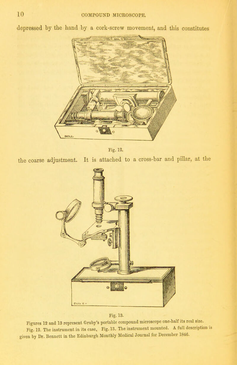 depressed by the hand by a cork-screw movement, and this constitutes Kg. 12. the coarse adjustment. It is attached to a cross-bar and pillar, at the ■ lllllllllll^ fig. 13. Figures 12 and 13 represent Gruby's portable compound microscope one-half its real size. Tig. 12. The instrument in its case. Fig. 13. Tlie instrument mounted. A full dcscriptton is given by Ur. Bennett in the Edinburgh Monthly Medical Journal for December 18i6.