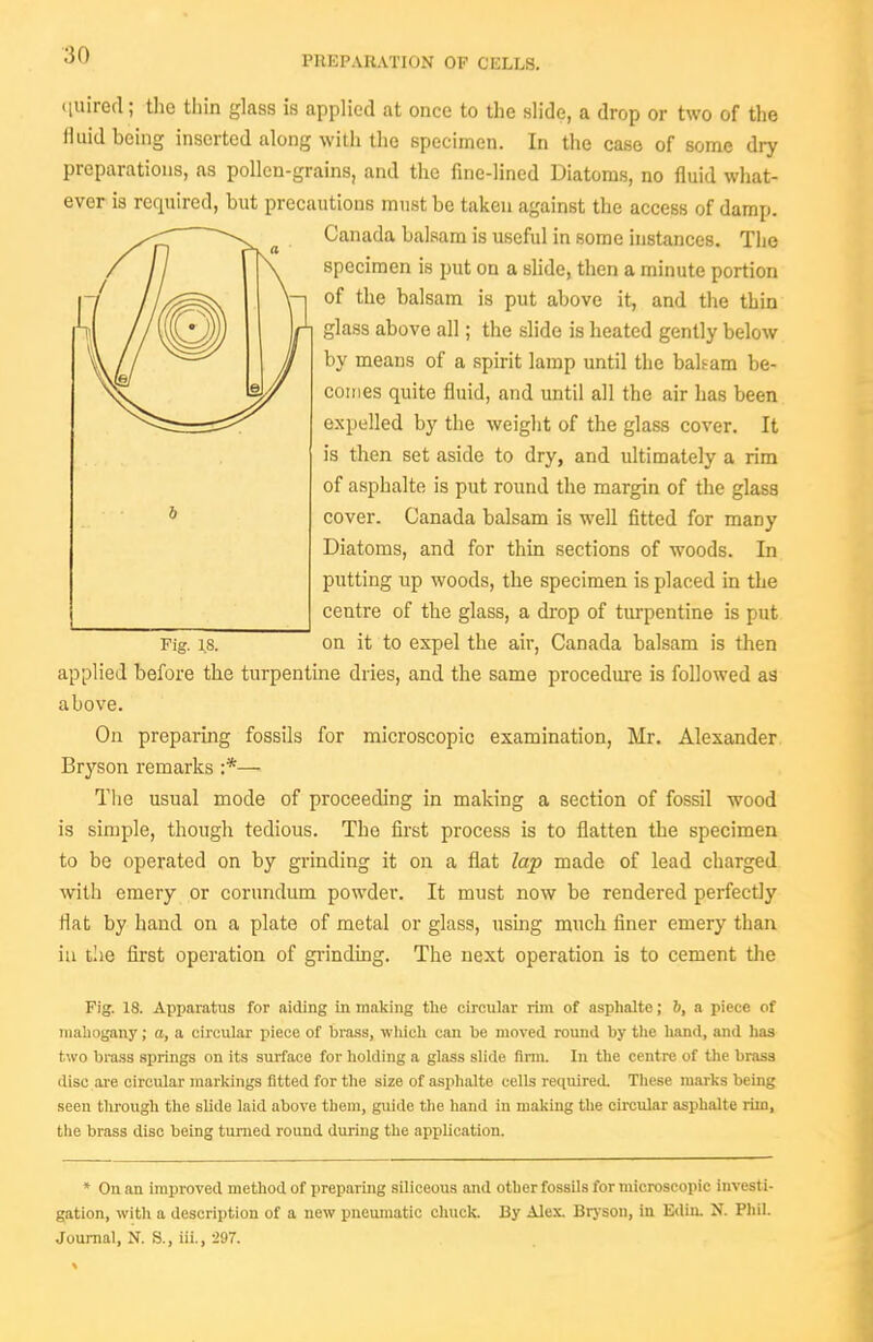 PREPiVRATION OF CELLS. (luired; the thin glass is applied at once to the slide, a drop or two of the fluid being inserted along with the specimen. In the case of some dry preparations, as pollen-grains, and the fine-lined Diatoms, no fluid what- ever is required, but precautions must be taken against the access of damp. Canada balsam is useful in some instances. The specimen is put on a slide, then a minute portion of the balsam is put above it, and the thin glass above all; the slide is heated gently below by means of a spirit lamp until the baham be- coines quite fluid, and until all the air has been expelled by the weight of the glass cover. It is then set aside to dry, and ultimately a rim of asphalte is put round the margin of the glass cover. Canada balsam is well fitted for many Diatoms, and for thin sections of woods. In putting up woods, the specimen is placed in the centre of the glass, a drop of turpentine is put Fig. 18. on it to expel the air, Canada balsam is then applied before the turpentine dries, and the same procedure is followed as above. On preparing fossils for microscopic examination, Mr. Alexander Bryson remarks :*— The usual mode of proceeding in making a section of fossil wood is simple, though tedious. The first process is to flatten the specimen to be operated on by grinding it on a flat lap made of lead charged with emery or corundum powder. It must now be rendered perfectly flat by hand on a plate of metal or glass, using much finer emery than iu tlie first operation of grinding. The next operation is to cement the Fig. 18. Apparatus for aiding in making the circular rim of asphalte; 6, a piece of mahogany; a, a circular piece of brass, wliich can be moved round by the hand, and has two bra.sa springs on its surface for holding a glass slide finn. In the centre of tlie brass disc are circular markings fitted for the size of asphalte cells required. Tliese marks being seen through the slide laid above them, guide the hand in making the circular asphalte riin, the brass disc being turned round during the application. * On an improved method of preparing siliceous and other fossils for microscopic investi- gation, with a description of a new pneumatic chuck. By Alex. Brjson, in Ediii. N. Phil. Journal, N. S., iii., 297.