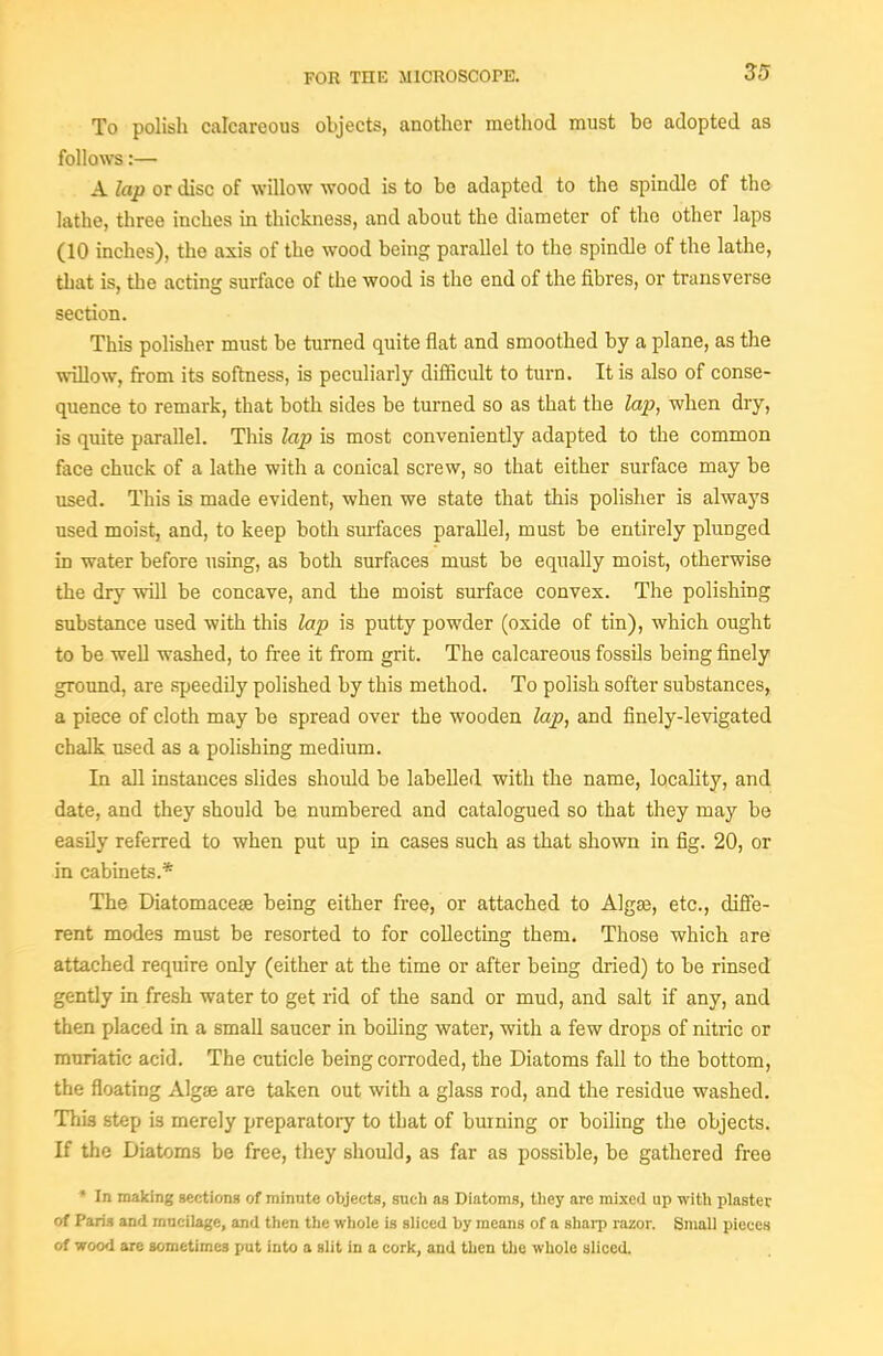 To polish calcareous objects, another method must be adopted as follows:— A lap or disc of willow wood is to bo adapted to the spindle of the lathe, three inches in thickness, and about the diameter of the other laps (10 inches), the axis of the wood being parallel to the spindle of the lathe, that is, the acting surface of the wood is the end of the fibres, or transverse section. This polisher must be turned quite ilat and smoothed by a plane, as the willow, from its softness, is peculiarly difficult to turn. It is also of conse- quence to remark, that both sides be turned so as that the la2J, when dry, is quite parallel. This lap is most conveniently adapted to the common face chuck of a lathe with a conical screw, so that either surface may be used. This is made evident, when we state that this polisher is always used moist, and, to keep both surfaces parallel, must be entirely plunged in water before using, as both surfaces must be equally moist, otherwise the dry wOl be concave, and the moist surface convex. The polishing substance used with this lap is putty powder (oxide of tin), which ought to be well washed, to free it from grit. The calcareous fossUs being finely ground, are speedily polished by this method. To polish softer substances, a piece of cloth may be spread over the wooden lap, and finely-levigated chalk used as a polishing medium. In aU instances slides should be labelled with the name, locality, and date, and they should be numbered and catalogued so that they may be easily referred to when put up in cases such as that shown in fig. 20, or in cabinets.* The Diatomacese being either free, or attached to Algse, etc., diSe- rent modes must be resorted to for collecting them. Those which are attached require only (either at the time or after being dried) to be rinsed gently in fresh water to get rid of the sand or mud, and salt if any, and then placed in a small saucer in boiling water, with a few drops of nitric or muriatic acid. The cuticle being corroded, the Diatoms fall to the bottom, the floating Algse are taken out with a glass rod, and the residue washed. This step is merely preparatory to that of burning or boiling the objects. If the Diatoms be free, they should, as far as possible, be gathered free * In making gectiona of minute objects, such as Diatoms, they arc mixed up with plaster of Paris and mucilage, and then the whole is sliced by means of a shai-p razor. Small pieces of wood are sometimes put into a slit in a cork, and then the whole sliced.