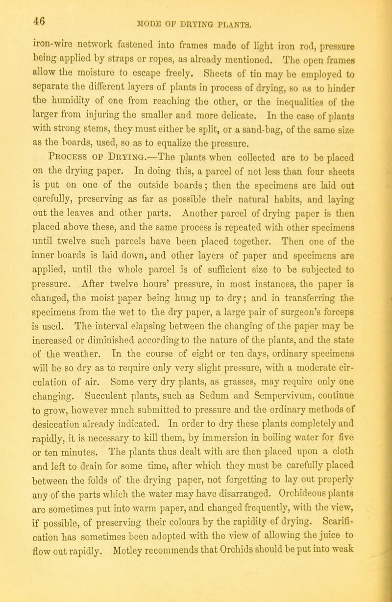 iron-wire network fastened into frames made of light iron rod, pressure being applied by straps or ropes, as already mentioned. Tlie open frames allow the moisture to escape freely. Sheets of tin may be employed to separate the different layers of plants in process of drying, so as to liinder the humidity of one from reaching the other, or the inequalities of the larger from injuring the smaller and more delicate. In the case of plants with strong stems, they must either be split, or a sand-bag, of the same size as the boards, used, so as to equalize the pressure. Process of Drying.—The plants when collected are to be placed on the drying paper. In doing this, a parcel of not less than four sheets is put on one of the outside boards; then the specimens are laid out carefully, preserving as far as possible their natural habits, and laying out the leaves and other parts. Another parcel of drying paper is then placed above these, and the same process is repeated with other specimens until twelve such parcels have been placed together. Then one of the inner boards is laid down, and other layers of paper and specimens are applied, until the whole parcel is of sufficient size to be subjected to pressure. After twelve hours' pressure, in most instances, the paper is changed, the moist paper being hung up to dry; and in transferring the specimens from the wet to the dry paper, a large pair of surgeon's forceps is used. The interval elapsing between the changing of the paper may be increased or diminished according to the nature of the plants, and the state of the weather. In the course of eight or ten days, ordinary specimens will be so dry as to require only very slight pressure, vnth a moderate cir- culation of air. Some very dry plants, as grasses, may require only one changing. Succulent plants, such as Sedum and Sempervivum, contuiue to grow, however much submitted to pressure and the ordinary methods of desiccation already indicated. In order to dry these plants completely and rapidly, it is necessary to kill them, by immersion in boiling water for five or ten minutes. The plants thus dealt with are then placed upon a cloth and left to drain for some time, after which they must be carefully placed between the folds of the drj-ing paper, not forgetting to lay out properly any of the parts which the water may have disarranged. Orchideous plants are sometimes put into warm paper, and changed frequently, with the vievf, if possible, of preserving their colours by the rapidity of drymg. Scarifi- cation has sometimes been adopted with the view of allowing the juice to flow out rapidly. Motley recommends that Orchids should be put mto weak