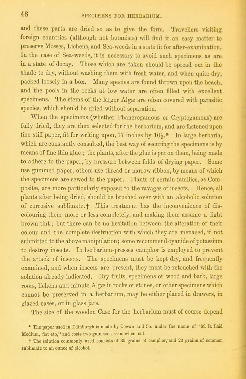 SPECIMENS FOR HERBARIUM. and these parts are dried so as to give the form. Travellers visiting foreign countries (although not botanists) will find it an easy matter to preserve Mosses, Lichens, and Sea-weeds in a state fit for after-examination. In tlie case of Sea-wccd:^, it is necessary to avoid such specimens as are in a state of decay. Those which are taken should be spread out in the shade to dry, without washing them with fresh water, and when quite drj', packed loosely in a box. Many species are found thrown upon the beach, and the pools in the rocks at low water are often filled with excellent specimens. The stems of the larger Algse are often covered with parasitic species, which should be dried without separation. When the specimens (whether Phanerogamous or Cryptogamous) are fully dried, they are then selected for the herbarium, and are fastened upon fine stiff paper, fit for writing upon, 17 inches by 10^.* In large herbaria, which are constantly consulted, the best way of securing the specimens is by means of fine thin glue ; the plants, after the glue is put on them, being made to adhere to the paper, by pressure between folds of drying paper. Some use gummed paper, others use thread or narrow ribbon, by means of which the specimens are sewed to the paper. Plants of certain families, as Com- positse, are more particularly exposed to the ravages of insects. Hence, all plants after being dried, should be brushed over with an alcohoHc solution of corrosive sublimate.f This treatment has the inconvenience of dis- colouring them more or less completely, and making them assume a light brown tint; but there can be no hesitation between the alteration of their colour and the complete destruction with which they are menaced, if not submitted to the above manipulation; some recommend cyanide of potassium to destroy insects. In herbarium-presses camphor is employed to prevent the attack of insects. The specimens must be kept dry, and frequently examined, and when insects are present, they must be retouched with the solution already indicated. Dry fruits, specimens of wood and bark, large roots, lichens and minute Algte in rocks or stones, or other specimens which cannot be preserved in a herbarium, may be either placed m drawers, in glazed cases, or in glass jars. The size of the wooden Case for the herbarium must of course depend * The paper used in Edinburgli is made by Cowan and Co. under the name of M. B. Laid Medium, flat 4to, and costs two guineas a ream wlien cut. + The solution commonly used consists of 30 grains of camphor, and 20 grains of common sublimate to an ounce of alcohol.