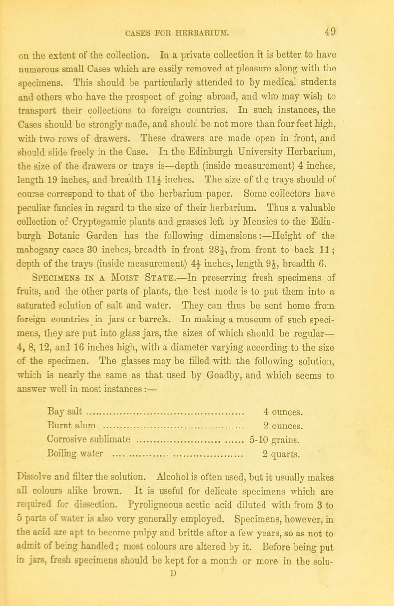on the extent of the collection. In a private collection it is better to have numerous small Cases which are easily removed at pleasure along with the specimens. This should be particularly attended to by medical students and others who have the prospect of going abroad, and who may wish to transport their collections to foreign countries. In such instances, the Cases should be strongly made, and should be not more than four feet high, witli two rows of drawers. These drawers are made open in front, and should slide freely in the Case. In the Edinburgh University Herbarium, the size of the drawers or trays is—depth (inside measurement) 4 inches, length 19 inches, and breadth IH inches. The size of the trays should of course correspond to that of the herbarium paper. Some collectors have peculiar fancies in regard to the size of their herbarium. Thus a valuable collection of Cryptogamic plants and grasses left by Menzies to the Edin- burgh Botanic Garden has the following dimensions:—Height of the mahogany cases 30 inches, breadth in front 28J, from front to back 11 ; depth of the trays (inside measurement) 4^ inches, length 9i, breadth 6. Specijiens in a Moist State.—In preserving fresh specimens of fruits, and the other parts of plants, the best mode is to put them into a saturated solution of salt and water. They can thus be sent home from foreign countries in jars or barrels. In making a museum of such speci- mens, they are put into glass jars, the sizes of which should be regular— 4, 8, 12, and 16 inches high, with a diameter varying according to the size of the specimen. The glasses may be filled with the following solution, which is nearly the same as that used by Goadby, and which seems to answer well in most instances:— Bay salt 4 ounces. Burnt alum 2 ounces. Corrosive subhmate 5-10 grains. Boiling water 2 quarts. Dissolve and filter the solution. Alcohol is often used, but it usually makes all colours alike brown. It is useful for delicate specimens which are required for dissection. Pyroligneous acetic acid diluted with from 3 to 5 parts of water is also very generally employed. Specimens, however, in the acid are apt to become pulpy and brittle after a few years, so as not to admit of being handled; most colours are altered by it. Before being put in jars, fresh specimens should be kept for a month or more in the solu- D