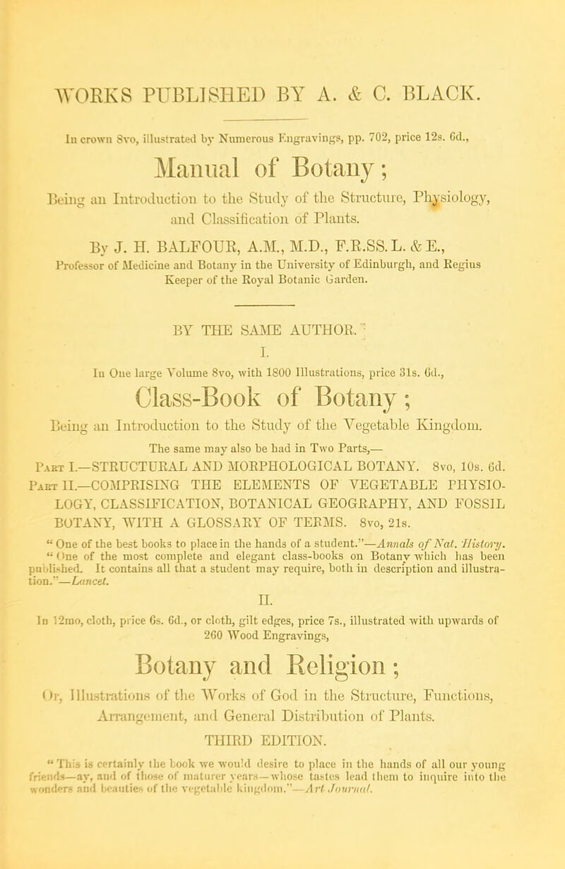 WORKS PUBLISHED BY A. & C. BLACK. lu crown Svo, illusfrateil by Numerous Kngravings, pp. 702, price 12s. 6d., Manual of Botany; Being an Introduction to the Study of the Structiu-e, Physiology, and Classification of PUmts. By J. H. BALFOUK, A.M., M.D., F.E.SS.L. &E., Professor of Medicine and Botany in the University of Edinburgli, and Regius Keeper of the Royal Botanic Garden. BY THE SAME AUTHOR. ' I. In Oue large Volume Svo, with 1800 Illustrations, price 31s. Cd., Class-Book of Botany; Being an Introduction to the Study of the Vegetable Kingdom. The same may also be had in Two Parts,— Part I.—STEUCTUEAL AND MORPHOLOGICAL BOTANY. Svo, 10s. Gd. Part II.—COMPEISLNG THE ELEMENTS OF VEGETABLE PHYSIO- LOGY, CLASSIFICATION, BOTANICAL GEOGRAPHY, AND FOSSIL BOTANY, WITH A GLOSSARY OF TERMS. Svo, 21s.  One of the best books to place in the hands of a student.—Annals of Nat. History.  One of the most complete and elegant class-books on Botany -which has been pnijlishetL It contains all that a student may require, both in description and illustra- tion.—Lancet. n. In 12rao, cloth, price 6s. 6d., or cloth, gilt edges, price 7s., illustrated with upwards of 2G0 Wood Engravings, Botany and Religion; Or, Illii.stration.s of tlie Works of God in the Structm-e, Functions, Arrangement, and General Distribution ol' Plants. THIRD EDITION. This is certainly the book we would desire to place in the hands of all our young- friends—ay, and of those of niaturcr year.s—whose tastes lead tlieni to inquire into tiic wondprs and bfautie.i of the vegetable kingdom.—Art .Jntivintl.