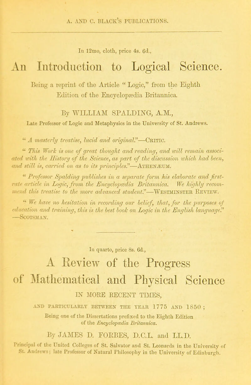 In 12mo, cloth, price 4s. 6d., An Introduction to Logical Science. Being a reprint of the Article  Logic, from the Eighth Edition of the Encycloptedia Britaunica. By WILLIAM SPALDIJ^G, AM., Late Professor of Logic and Metaphysics in the University of St. Andrews.  A masterly treatise, lucid and originair—Critic.  Tlds Worh is one of great thought and reading, and will remain associ- ated with the History of the Science, as part of the discussion which had been, and still is, carried m as to its 2^rinciples.—Athen.«um.  Professor Spalding jmblishes in a separate form his elaborate and first- rate article in Logic, from the Encyclopcedia Britannica. We highly recom- mend this treatise to the more advanced student—Westminster Review.  We have no hesitation in recording our belief, that, for the jnirposes of education and training, this is the best book on Logic in the English language —Scotsman. In quarto, price 83. 6d., A Review of the Progress of Mathematical and Physical Science IN MORE RECENT TQEES, AND PARTICULARLY BETWEEN THE YEAR 1775 AND 1850 ; Being one of the Dissertations prefixed to the Eighth Edition of the Encyclopedia Britannica. By JAMES D. FORBES, D.C.L and LL.D. Principal of tlie United Colleges of St. Salvator and St. Leonards in the University of St. Andrews; late Professor of Natural Philosophy in the University of Edinburgh.