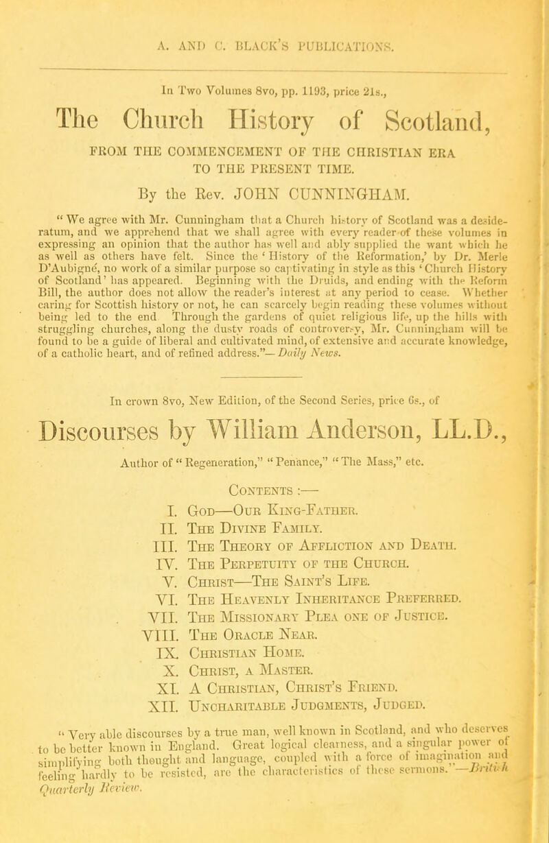 In Two Volumes 8vo, pp. 1193, price 2la., The Church History of Scotland, FROM THE COMMENCEMENT OF THE CHRISTIAN ERA TO THE PRESENT TIME. By the Eev. JOHN CUNNINGHAM.  We agrue with Mr. Cunningham that a Churcli hi.-tory of Scotland was a deside- ratum, and we apprehend that we shall af;rce with every reader of the.se volumes in expressing an opinion that the author has well and ably supplied tlie want which lie as well as others have felt. Since the ' History of the Reformation,' by Dr. Merle D'Aubigne', no work of a similar purpose so caj tivating in style as this ' Church History of Scotland' has appeared. Beginning witii ihe Druids, and ending with th^ Reform Bill, the author does not allow the reader's interest at any period to cease. Wlietlier carinir for Scottish history or not, he can scarcely begin reading these volumes without beiUK led to the end Through the gardens of quiet religious life, up the hills with struggling churche.«, along tlie dusty roads of controver.-y, Mr. Cunningham will be found to be a guide of liberal and cultivated mind, of extensive at-.d accurate knowledge, of a catholic heart, and of refined address.— Daili/ News. In crown 8vo, New Edition, of the Sectrad Series, price Gs., of Discourses by William Anderson, LL.D., Author of  Regeneration,  Penance,  Tlie Mass, etc. Contents :— I. God—Our King-Father. II. The Divine Family. III. The Theory of Affliction and Death. rV. The Perpetuity of the Church. V. Christ—The Saint's Life. VI. The Heavenly Inherit^vnce Pju:ferred. YII. The Missionary Plea one of Justicc. VIII. The Oracle Near. IX, Christian Home. X. Christ, a INIaster. XI. A Christian, Christ's Friend. Xll. Uncharitable Judgments, Judged.  Very able discourses by a true man, well known in Scotland, and who deserves to be better known in England. Great logical clearness, and a singular power of simplilVing both thought and language, coupled with a lorce of miagiiiatioii and feeling hardly to be resisted, arc the characteristics ol these sermons. —Jintt- li (Quarterly licvkw.