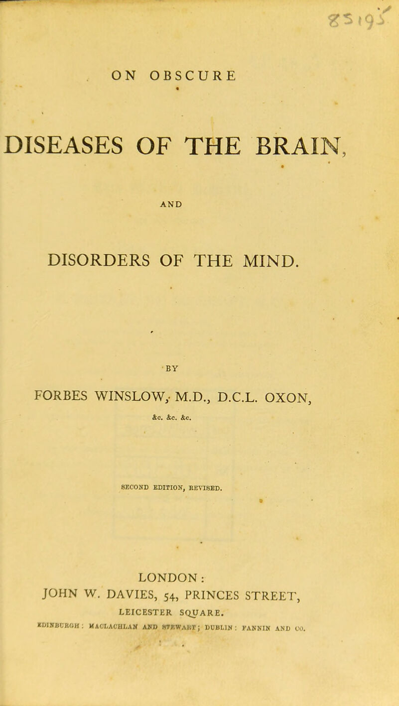 ON OBSCURE DISEASES OF THE BRAIN, AND DISORDERS OF THE MIND. BY FORBES WINSLOWy M.D., D.C.L. OXON, &c. &c. &c. SECOND EDITION, EEVISED. LONDON: JOHN W. DAVIES, 54, PRINCES STREET, LEICESTER SQUARE. EDINBURGH : MACXACHLAN AND HTflWAHT; DUBLIN: FANNIN AND 00.