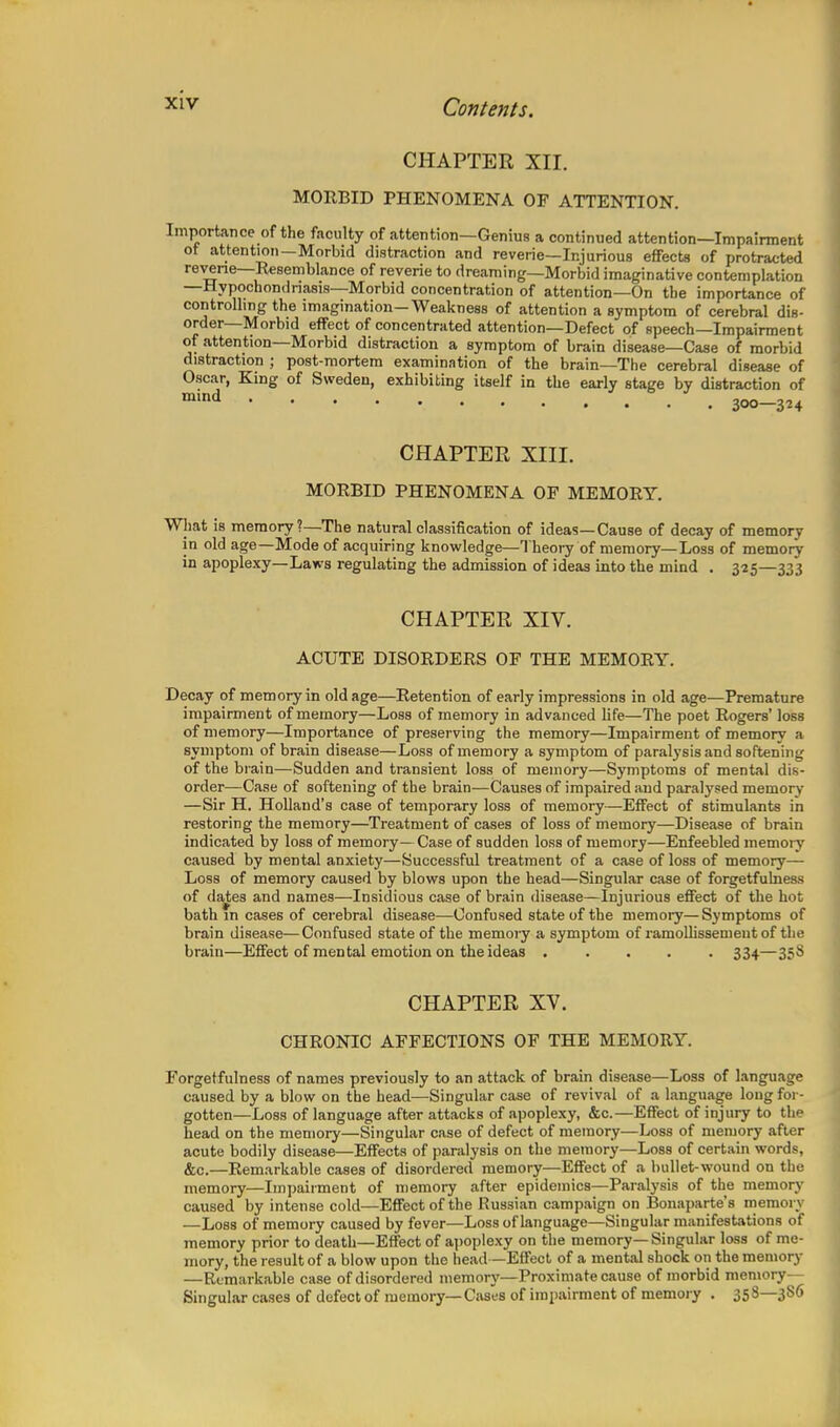 CHAPTER XII. MORBID PHENOMENA OF ATTENTION. Importance of the faculty of attention—Genius a continued attention—Impairment ot attention-Morbid distraction and reverie—Injurious effects of protracted reverie—Resemblance of reverie to dreaming—Morbid imaginative contemplation —Hypochondriasis—Morbid concentration of attention—On the importance of controlling the imagination-Weakness of attention a symptom of cerebral dis- order—Morbid effect of concentrated attention—Defect of speech—Impairment of attention—Morbid distraction a symptom of brain disease—Case of morbid distraction ; post-mortem examination of the brain—The cerebral disease of Oscar, King of Sweden, exhibiting itself in the early stage by distraction of CHAPTER XIII. MORBID PHENOMENA OF MEMORY. What is memory?—The natural classification of ideas—Cause of decay of memory in old age—Mode of acquiring knowledge—Theory of memory— Loss of memory in apoplexy—Laws regulating the admission of ideas into the mind . 325—333 CHAPTER XIV. ACUTE DISORDERS OF THE MEMORY. Decay of memory in old age—Retention of early impressions in old age—Premature impairment of memory—Loss of memory in advanced life—The poet Rogers' loss of memory—Importance of preserving the memory—Impairment of memory a symptom of brain disease—Loss of memory a symptom of paralysis and softening of the brain—Sudden and transient loss of memory—Symptoms of mental dis- order—Case of softening of the brain—Causes of impaired and paralysed memory —Sir H. Holland's case of temporary loss of memory—Effect of stimulants in restoring the memory—Treatment of cases of loss of memory—Disease of brain indicated by loss of memory— Case of sudden loss of memory—Enfeebled memory caused by mental anxiety—Successful treatment of a case of loss of memory— Loss of memory caused by blows upon the head—Singular case of forgetfulness of dates and names—Insidious case of brain disease—Injurious effect of the hot bath m cases of cerebral disease—Confused state of the memory—Symptoms of brain disease—Confused state of the memory a symptom of ramollisseruent of the brain—Effect of mental emotion on the ideas 334—358 CHAPTER XV. CHRONIC AFFECTIONS OF THE MEMORY. Forgetfulness of names previously to an attack of brain disease—Loss of language caused by a blow on the head—Singular case of revival of a language long for- gotten—Loss of language after attacks of apoplexy, &c.—Effect of injury to the head on the memory—Singular case of defect of memory—Loss of memory after acute bodily disease—Effects of paralysis on the memory—Loss of certain words, &c.—Remarkable cases of disordered memory—Effect of a bullet-wound on the memory—Impairment of memory after epidemics—Paralysis of the memory caused by intense cold—Effect of the Russian campaign on Bonaparte's memory —Loss of memory caused by fever—Loss of language—Singular manifestations of memory prior to death—Effect of apoplexy on the memory—Singular loss of me- mory, the result of a blow upon the head—Effect of a mental shock on the memory —Remarkable case of disordered memory—Proximate cause of morbid memory- Singular cases of defect of memory—Cases of impairment of memory . 358—3S6