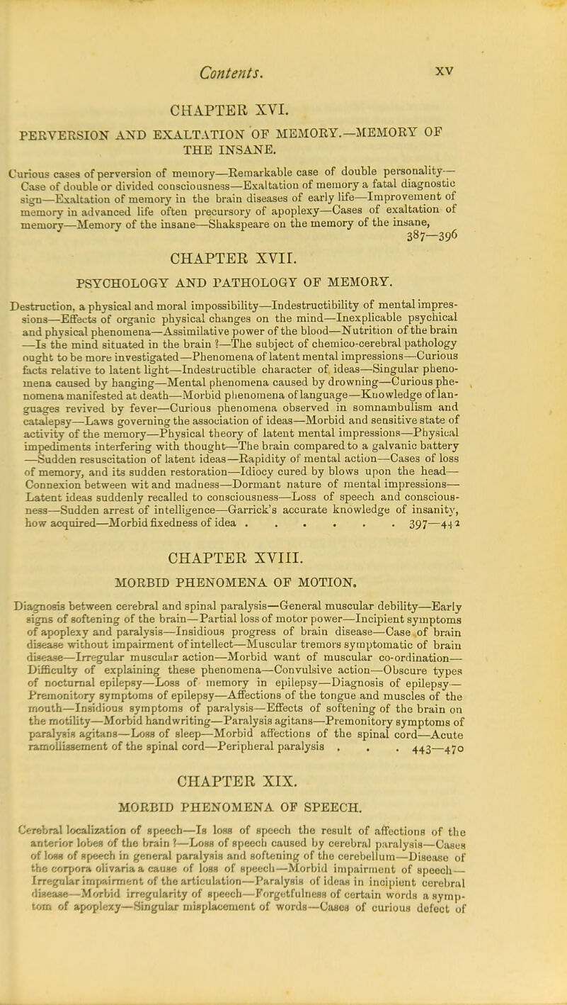 CHAPTER XVI. PERVERSION AND EXALTATION OF MEMORY. —MEMORY OF THE INSANE. Curious cases of perversion of memory—Remarkable case of double personality— Case of double or divided consciousness—Exaltation of memory a fatal diagnostic sigu—Exaltation of memory in the brain diseases of early life—Improvement of memory in advanced life often precursory of apoplexy—Cases of exaltation of memory—Memory of the insane—Shakspeare on the memory of the insane, ^ CHAPTER XVIL PSYCHOLOGY AND PATHOLOGY OF MEMORY. Destruction, a physical and moral impossibility—Indestructibility of mental impres- sions—Effects of organic physical changes on the mind—Inexplicable psychical and physical phenomena—Assimilative power of the blood—Nutrition of the brain —Is the mind situated in the brain ?—The subject of chemico-cerebral pathology ought to be more investigated—Phenomena of latent mental impressions—Curious facts relative to latent light—Indestructible character of ideas—Singular pheno- mena caused by hanging—Mental phenomena caused by drowning—Curious phe- nomena manifested at death—Morbid phenomena of language—Kuo wledge of lan- guages revived by fever—Curious phenomena observed in somnambulism and catalepsy—Laws governing the association of ideas—Morbid and sensitive state of activity of the memory—Physical theory of latent mental impressions—Physical impediments interfering with thought—The brain compared to a galvanic battery —Sudden resuscitation of latent ideas—Rapidity of mental action—Cases of loss of memory, and its sudden restoration—Idiocy cured by blows upon the head—■ Connexion between wit and madness—Dormant nature of mental impressions— Latent ideas suddenly recalled to consciousness—Loss of speech and conscious- ness—Sudden arrest of intelligence—Garrick's accurate knowledge of insanity, how acquired—Morbid fixedness of idea ...... 397—442 CHAPTER XVIII. MORBID PHENOMENA OF MOTION. Diagnosis between cerebral and spinal paralysis—General muscular debility—Early signs of softening of the brain—Partial loss of motor power—Incipient symptoms of apoplexy and paralysis—Insidious progress of brain disease—Case of brain disease without impairment of intellect—Muscular tremors symptomatic of brain disease—Irregular muscular action—Morbid want of muscular co-ordination— Difficulty of explaining these phenomena—Convulsive action—Obscure types of nocturnal epilepsy—Loss of memory in epilepsy—Diagnosis of epilepsy— Premonitory symptoms of epilepsy—Affections of the tongue and muscles of the month—Insidious symptoms of paralysis—Effects of softening of the brain on the motility—Morbid handwriting—Paralysis agitans—Premonitory symptoms of paralysis agitans—Loss of sleep—Morbid affections of the spinal cord—Acute ramollissement of the spinal cord—Peripheral paralysis . . . 443—470 CHAPTER XIX. MORBID PHENOMENA OF SPEECH. Cerebral localization of speech—Is loss of speech the result of affections of the anterior lobes of the brain ?—Loss of speech caused by cerebral paralysis—Cases of loss of speech in general paralysis and softening of the cerebellum—Disease of the corpora olivaria a cause of loss of speech—Morbid impairment of speech Irregular impairment of the articulation—Paralysis of ideas in incipient cerebral disease—Morbid irregularity of speech—Forgetfulness of certain words a symp- tom of apoplexy—Singular misplacement of words—Cases of curious defect of