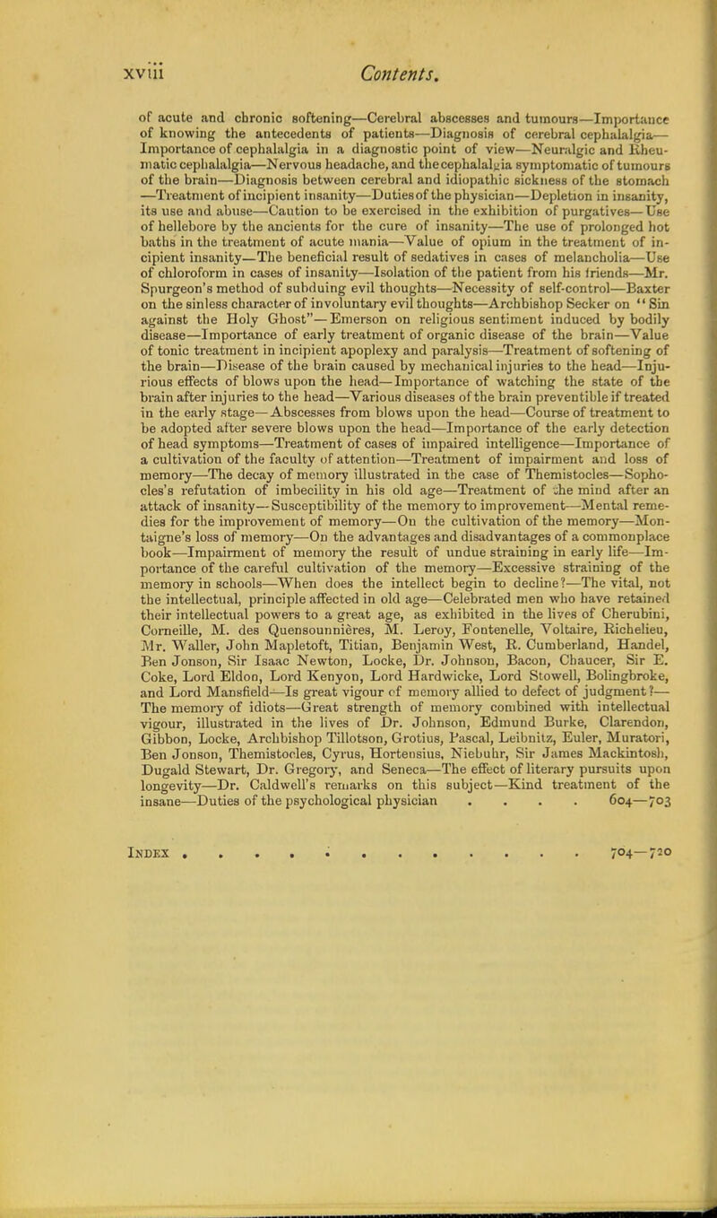 of acute and chronic softening—Cerebral abscesses and tumours—Importance of knowing the antecedents of patients—Diagnosis of cerebral cephalalgia— Importance of cephalalgia in a diagnostic point of view—Neuralgic and Kheu- jnatic cephalalgia—Nervous headache, and thecephalalyia symptomatic of tumours of the brain—Diagnosis between cerebral and idiopathic sickness of the stomach —Treatment of incipient insanity—Dutiesof the physician—Depletion in insanity, its use and abuse—Caution to be exercised in the exhibition of purgatives—Use of hellebore by the ancients for the cure of insanity—The use of prolonged hot baths in the treatment of acute mania—Value of opium in the treatment of in- cipient insanity—The beneficial result of sedatives in cases of melancholia.—Use of chloroform in cases of insanity—Isolation of the patient from his iriends—Mr. Spurgeon's method of subduing evil thoughts—Necessity of self-control—Baxter on the sinless character of involuntary evil thoughts—Archbishop Seeker on Sin against the Holy Ghost—Emerson on religious sentiment induced by bodily disease—Importance of early treatment of organic disease of the brain—Value of tonic treatment in incipient apoplexy and paralysis—Treatment of softening of the brain—Disease of the brain caused by mechanical injuries to the head—Inju- rious effects of blows upon the head—Importance of watching the state of the brain after injuries to the head—Various diseases of the brain preventable if treated in the early stage—Abscesses from blows upon the head—Course of treatment to be adopted after severe blows upon the head—Importance of the early detection of head symptoms—Treatment of cases of impaired intelligence—Importance of a cultivation of the faculty of attention—Treatment of impairment and loss of memory—The decay of memory illustrated in the case of Themistocles—Sopho- cles's refutation of imbecility in his old age—Treatment of -he mind after an attack of insanity—Susceptibility of the memory to improvement—Mental reme- dies for the improvement of memory—On the cultivation of the memory—Mon- taigne's loss of memory—On the advantages and disadvantages of a commonplace book—Impairment of memory the result of undue straining in early life—Im- portance of the careful cultivation of the memory—Excessive straining of the memory in schools—When does the intellect begin to decline?—The vital, not the intellectual, principle affected in old age—Celebrated men who have retained their intellectual powers to a great age, as exhibited in the lives of Cherubiui, Corneille, M. des Quensounnieres, M. Leroy, Fontenelle, Voltaire, Richelieu, Mr. Waller, John Mapletoft, Titian, Benjamin West, R. Cumberland, Handel, Ben Jonson, Sir Isaac Newton, Locke, Dr. Johnson, Bacon, Chaucer, Sir E. Coke, Lord Eldon, Lord Kenyon, Lord Hardwicke, Lord Stowell, Bolingbroke, and Lord Mansfield—Is great vigour of memory allied to defect of judgment?— The memory of idiots—Great strength of memory combined with intellectual vigour, illustrated in the lives of Dr. Johnson, Edmund Burke, Clarendon, Gibbon, Locke, Archbishop Tillotson, Grotius, Pascal, Leibnitz, Euler, Muratori, Ben Jonson, Themistocles, Cyrus, Hortensius, Niebuhr, Sir James Mackintosh, Dugald Stewart, Dr. Gregory, and Seneca—The effect of literary pursuits upon longevity—Dr. Caldwell's remarks on this subject—Kind treatment of the insane—Duties of the psychological physician .... 604—703 Index 704—720