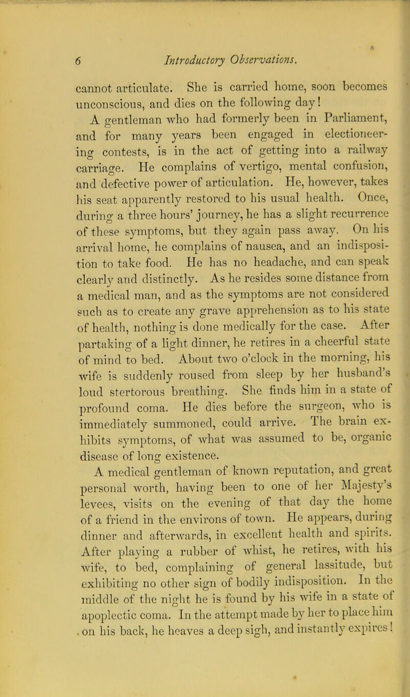 cannot articulate. She is carried home, soon becomes unconscious, and dies on the following day! A gentleman who had formerly been in Parliament, and for many years been engaged in electioneer- ing contests, is in the act of getting into a railway carriage. He complains of vertigo, mental confusion, and defective power of articulation. He, however, takes his seat apparently restored to his usual health. Once, during a three hours' journey, he has a slight recurrence of these symptoms, but they again pass away. On his arrival home, he complains of nausea, and an indisposi- tion to take food. He has no headache, and can speak clearly and distinctly. As he resides some distance from a medical man, and as the symptoms are not considered such as to create any grave apprehension as to his state of health, nothing is done medically for the case. After partaking of a light dinner, he retires in a cheerful state of mind to bed. About two o'clock in the morning, his wife is suddenly roused from sleep by her husband's loud stertorous breathing. She finds him in a state of profound coma. He dies before the surgeon, who is immediately summoned, could arrive. The brain ex- hibits symptoms, of what was assumed to be, organic disease of long existence. A medical gentleman of known reputation, and great personal worth, having been to one of her Majesty's levees, visits on the evening of that day the home of a friend in the environs of town. He appears, during dinner and afterwards, in excellent health and spirits. After playing a rubber of whist, he retires, with his wife, to bed, complaining of general lassitude, but exhibiting no other sign of bodily indisposition. In the middle of the night he is found by his wife in a state of apoplectic coma. In the attempt made by her to place him on his back, he heaves a deep sigh, and instantly expires!