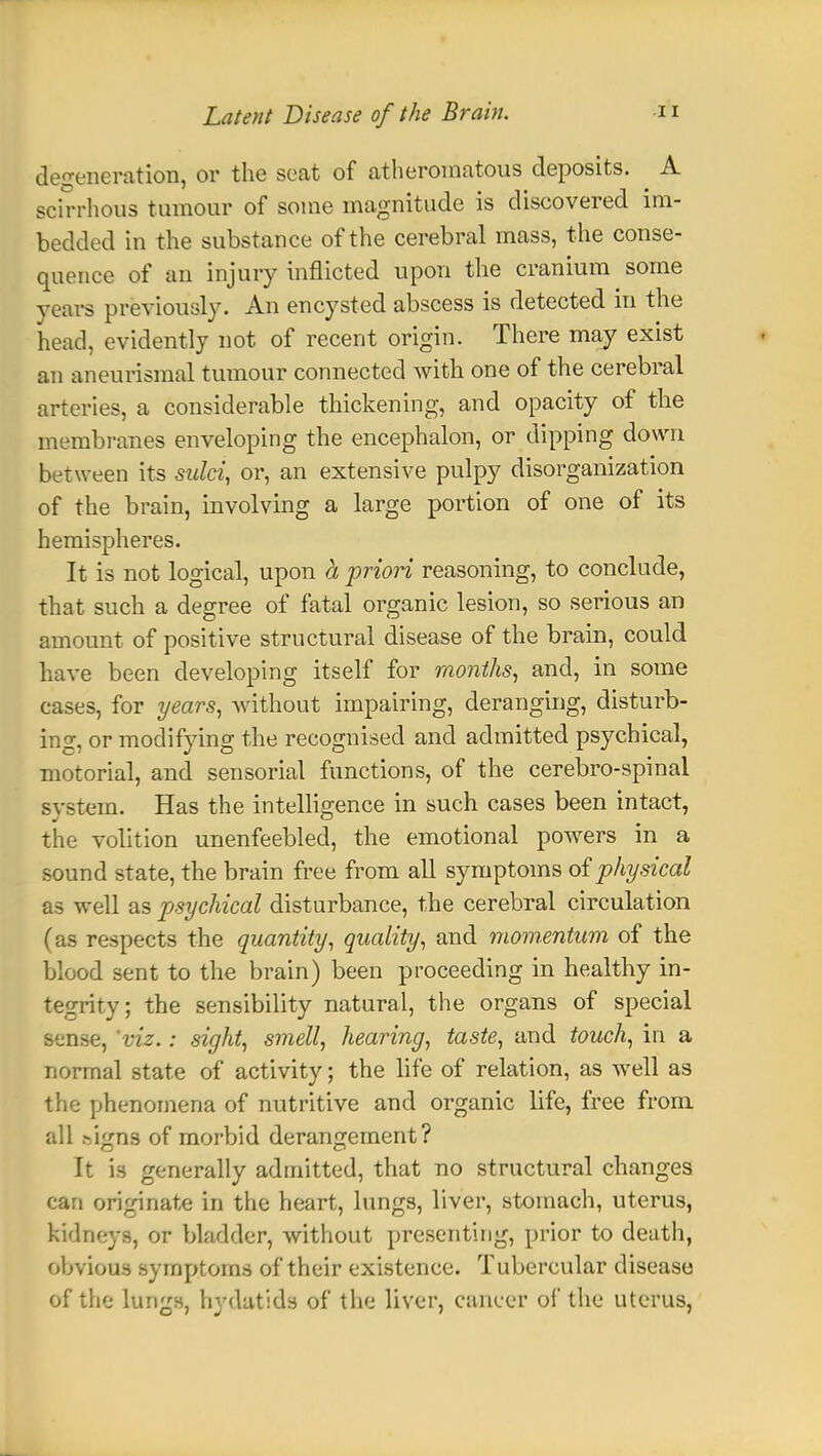 degeneration, or the seat of atheromatous deposits. A scirrhous tumour of some magnitude is discovered im- bedded in the substance of the cerebral mass, the conse- quence of an injury inflicted upon the cranium some years previously. An encysted abscess is detected in the head, evidently not of recent origin. There may exist an aneurismal tumour connected with one of the cerebral arteries, a considerable thickening, and opacity of the membranes enveloping the encephalon, or dipping down between its sulci, or, an extensive pulpy disorganization of the brain, involving a large portion of one of its hemispheres. It is not logical, upon h priori reasoning, to conclude, that such a degree of fatal organic lesion, so serious an amount of positive structural disease of the brain, could have been developing itself for months, and, in some cases, for years, without impairing, deranging, disturb- ing, or modifying the recognised and admitted psychical, motorial, and sensorial functions, of the cerebro-spinal system. Has the intelligence in such cases been intact, the volition unenfeebled, the emotional powers in a sound state, the brain free from all symptoms of physical as well as psychical disturbance, the cerebral circulation (as respects the quantity, quality, and momentum of the blood sent to the brain) been proceeding in healthy in- tegrity; the sensibility natural, the organs of special sense, 'viz.: sight, smell, hearing, taste, and touch, in a normal state of activity; the life of relation, as well as the phenomena of nutritive and organic life, free from all .-/lgns of morbid derangement? It is generally admitted, that no structural changes can originate in the heart, lungs, liver, stomach, uterus, kidneys, or bladder, without presenting, prior to death, obvious symptoms of their existence. Tubercular disease of the lungs, hydatids of the liver, cancer of the uterus,