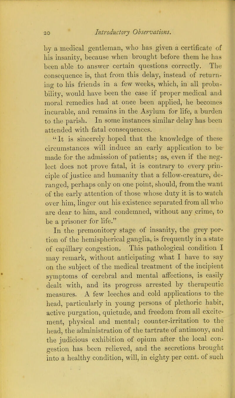 by a medical gentleman, who has given a certificate of his insanity, because when brought before them he has been able to answer certain questions correctly. The consequence is, that from this delay, instead of return- ing to his friends in a few weeks, which, in all proba- bility, would have been the case if proper medical and moral remedies had at once been applied, he becomes incurable, and remains in the Asylum for life, a burden to the parish. In some instances similar delay has been attended with fatal consequences.  It is sincerely hoped that the knowledge of these circumstances will induce an early application to be made for the admission of patients; as, even if the neg- lect does not prove fatal, it is contrary to every prin- ciple of justice and humanity that a fellow-creature, de- ranged, perhaps only on one point, should, from the want of the early attention of those whose duty it is to watch over him, linger out his existence separated from all who are dear to him, and condemned, without any crime, to be a prisoner for life. In the premonitory stage of insanity, the grey por- tion of the hemispherical ganglia, is frequently in a state of capillary congestion. This pathological condition I may remark, without anticipating what I have to say on the subject of the medical treatment of the incipient symptoms of cerebral and mental affections, is easily dealt with, and its progress arrested by therapeutic measures. A few leeches and cold applications to the head, particularly in young persons of plethoric habit, active purgation, quietude, and freedom from all excite- ment, physical and mental; counter-irritation to the head, the administration of the tartrate of antimony, and the judicious exhibition of opium after the local con- gestion has been relieved, and the secretions brought into a healthy condition, will, in eighty per cent, of such