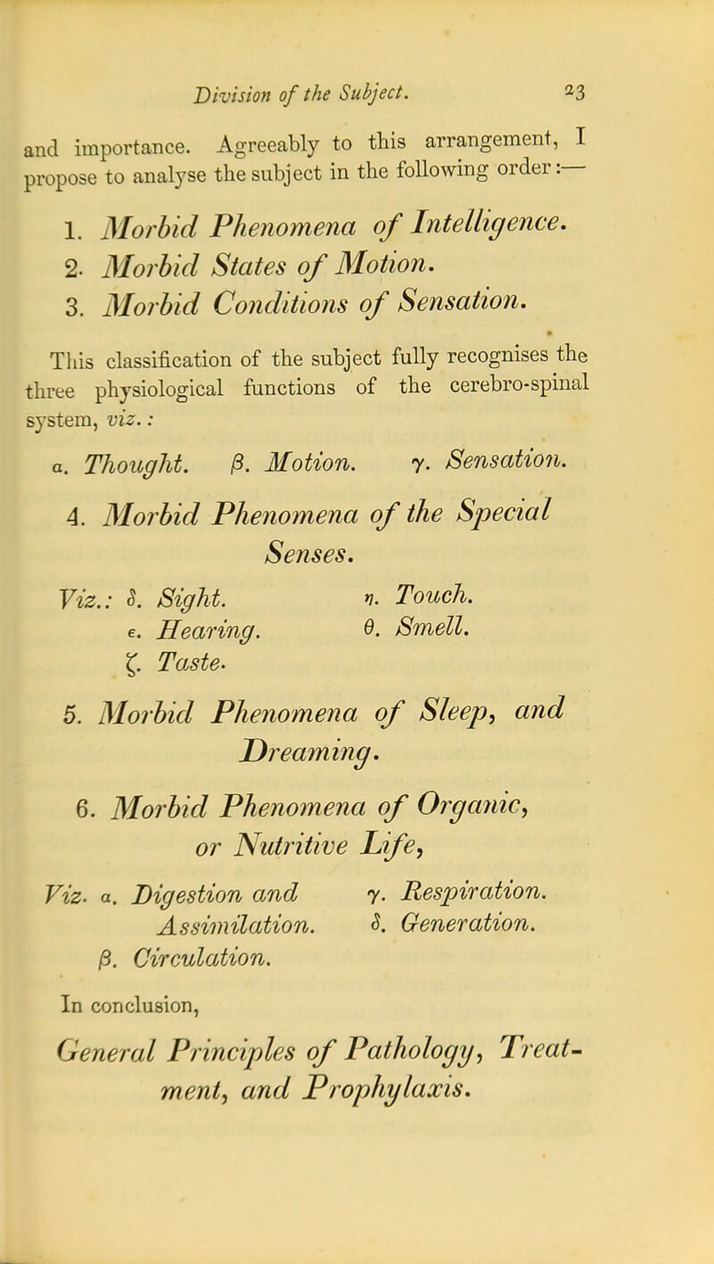 and importance. Agreeably to this arrangement, I propose to analyse the subject in the following order:— 1. Morbid Phenomena of Intelligence. 2. Morbid States of Motion. 3. Morbid Conditions of Sensation. This classification of the subject fully recognises the three physiological functions of the cerebrospinal system, viz.: a. Thought. ft. Motion. y. Sensation. A. Morbid Phenomena of the Special Senses. Viz.: S. Sight. v. Touch, e. Hearing. 0. Smell. £ Taste. 5. Morbid Phenomena of Sleep, and Dreaming. 6. Morbid Phenomena of Organic, or Nutritive Life, Viz. a. Digestion and 7. Respiration. Assimilation. 8. Generation, ft. Circulation. In conclusion, General Principles of Pathology, Treat- ment, and Prophylaxis.