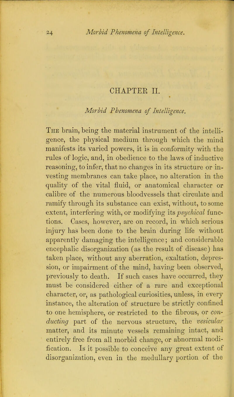 CPIAPTER II. Morbid Phenomena of Intelligence. The brain, being the material instrument of the intelli- gence, the physical medium through which the mind manifests its varied powers, it is in conformity with the rules of logic, and, in obedience to the laws of inductive reasoning, to infer, that no changes in its structure or in- vesting membranes can take place, no alteration in the quality of the vital fluid, or anatomical character or calibre of the numerous bloodvessels that circulate and ramify through its substance can exist, without, to some extent, interfering with, or modifying its psychical func- tions. Cases, however, are on record, in which serious injury has been done to the brain during life without apparently damaging the intelligence; and considerable encephalic disorganization (as the result of disease) has taken place, without any aberration, exaltation, depres- sion, or impairment of the mind, having been observed, previously to death. If such cases have occurred, they must be considered either of a rare and exceptional character, or, as pathological curiosities, unless, in every instance, the alteration of structure be strictly confined to one hemisphere, or restricted to the fibrous, or con- ducting part of the nervous structure, the vesicular matter, and its minute vessels remaining intact, and entirely free from all morbid change, or abnormal modi- fication. Is it possible to conceive any great extent of disorganization, even in the medullary portion of the