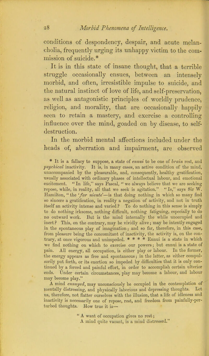 conditions of despondency, despair, and acute melan- cholia, frequently urging its unhappy victim to the com- mission of suicide.* . It is in this state of insane thought, that a terrible struggle occasionally ensues, between an intensely morbid, and often, irresistible impulse to suicide, and the natural instinct of love of life, and self-preservation, as well as antagonistic principles of worldly prudence, religion, and morality, that are occasionally happily seen to retain a mastery, and exercise a controlling influence over the mind, goaded on by disease, to self- destruction. In the morbid mental affections included under the heads of, aberration and impairment, are observed * It is a fallacy to suppose, a state of ennui to be one of brain rest, and psychical inactivity. It is, in many cases, an active condition of the mind, unaccompanied by the pleasurable, and, consequently, healthy gratification, usually associated with ordinary phases of intellectual labour, and emotional excitement.  In life, says Pascal,  we always believe that we are seeking repose, while, in reality, all that we seek is agitation. Is, says Sir W. Hamilton,  the 'far niente—is that doing nothing in which so many find so sincere a gratification, in reality a negation of activity, and not in truth itself an activity intense and varied P To do nothing in this sense is simply to do nothing irksome, nothing difficult, nothing fatiguing, especially to do no outward work. But is the mind internally the while unoccupied and inert ? This, on the contrary, may be vividly alive; may be intently engaged in the spontaneous play of imagination; and so far, therefore, in this case, from pleasure being the concomitant of inactivity, the activity is, on the con- trary, at once vigorous and unimpeded. * * * * Ennui is a state in which we find nothing on which to exercise our powers; but ennui is a state of pain. All energy, all occupation, is either play or labour. In the former, the energy appears as free and spontaneous; in the latter, as either compul- sorily put forth, or its exertion so impeded by difficulties that it is only con- tinued by a forced and painful effort, in order to accomplish certain ulterior ends. Under certain circumstances, play may become a labour, and labour may become play. A mind ennuyed, may unconsciously be occupied in the contemplation of mentally distressing, and physically laborious and depressing thoughts. Let us, therefore, not flatter ourselves with the illusion, that a life of idleness and inactivity is necessarily one of repose, rest, and freedom from painfully-per- turbed thoughts. How true it is—  A want of occupation gives no rest; A mind quite vacant, is a mind distressed.