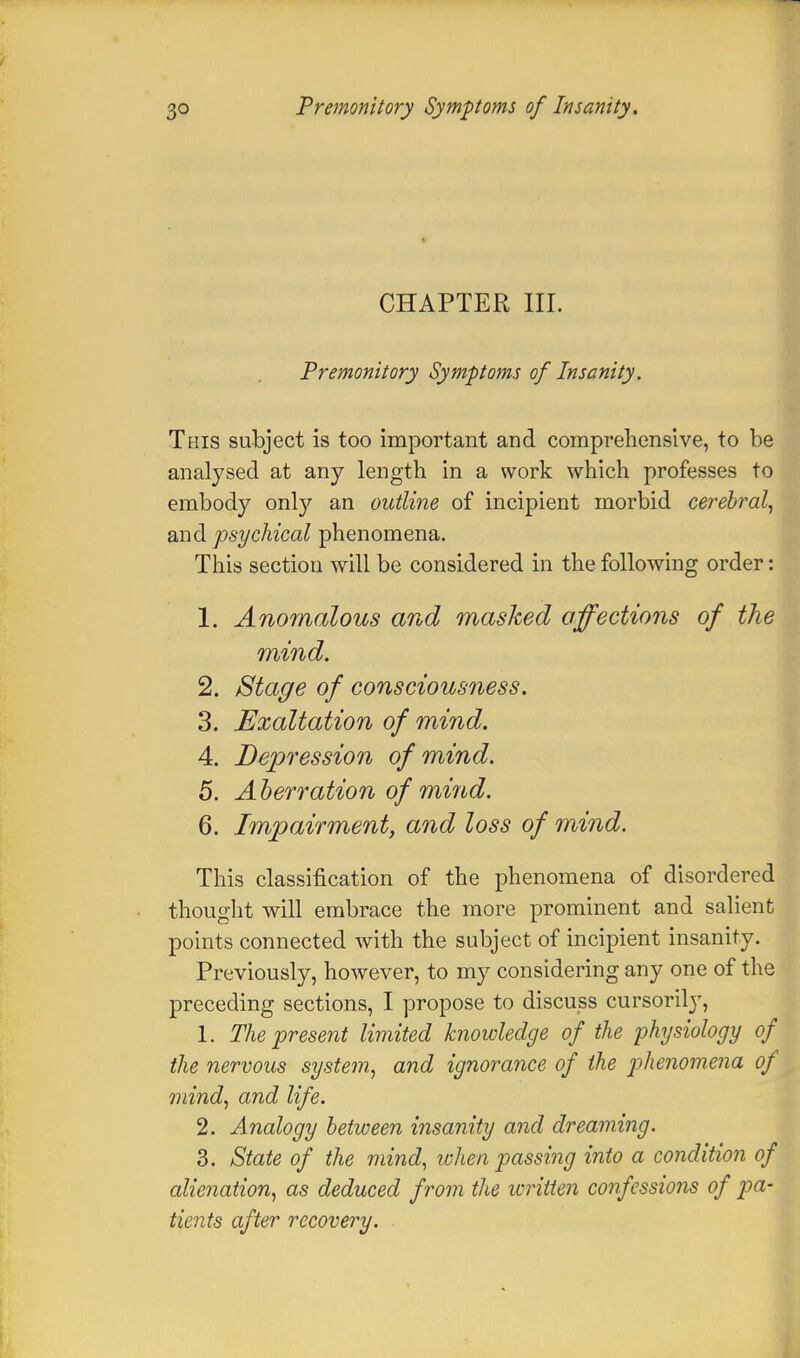 CHAPTER III. Premonitory Symptoms of Insanity. This subject is too important and comprehensive, to be analysed at any length in a work which professes to embody only an outline of incipient morbid cerebral, and psychical phenomena. This section will be considered in the following order: 1. Anomalous and masked affections of the mind. 2. Stage of consciousness. 3. Exaltation of mind. 4. Depression of mind. 5. Aberration of mind. 6. Impairment, and loss of mind. This classification of the phenomena of disordered thought will embrace the more prominent and salient points connected with the subject of incipient insanity. Previously, however, to my considering any one of the preceding sections, I propose to discuss cursorily, 1. The present limited knowledge of the physiology of the nervous system, and ignorance of the phenomena of mind, and life. 2. Analogy between insanity and dreaming. 3. State of the mind, when passing into a condition of alienation, as deduced from the written confessions of pa- tients after recovery.