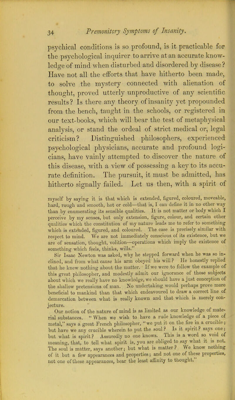 psychical conditions is so profound, is it practicable for the psychological inquirer to arrive at an accurate know- ledge of mind when disturbed and disordered by disease? Have not all the efforts that have hitherto been made, to solve the mystery connected with alienation of thought, proved utterly unproductive of any scientific results? Is there any theory of insanity yet propounded from the bench, taught in the schools, or registered in our text-books, which will bear the test of metaphysical analysis, or stand the ordeal of strict medical or, legal criticism? Distinguished philosophers, experienced psychological physicians, accurate and profound logi- cians, have vainly attempted to discover the nature of this disease, with a view of possessing a key to its accu- rate definition. The pursuit, it must be admitted, has hitherto signally failed. Let us then, with a spirit of myself by saying it is that which is extended, figured, coloured, moveable, hard, rough and smooth, hot or cold—that is, I can define it in no other way than by enumerating its sensible qualities. It is not matter or body which I perceive by my senses, but only extension, figure, colour, and certain other qualities which the constitution of my nature leads me to refer to something which is extended, figured, and coloured. The case is precisely similar with respect to mind. We are not immediately conscious of its existence, but we are of sensation, thought, volition—operations which imply the existence of something which feels, thinks, wills. Sir Isaac Newton was asked, why he stepped forward when he was so in- clined, and from what cause his arm obeyed his will ? He honestly replied that he knew nothing about the matter. If we were to follow the example of this great philosopher, and modestly admit our ignorance of those subjects about which we really have no knowledge, we should have a just conception of the shallow pretensions of man. No undertaking would perhaps prove more beneficial to mankind than that which endeavoured to draw a correct line of demarcation between what is really known and that which is merely con- jecture. Our notion of the nature of mind is as limited as our knowledge of mate- rial substances.  When we wish to have a rude knowledge of a piece of metal, says a great French philosopher, we put it on the fire in a crucible; but have we any crucible wherein to put the soul ? Is it spirit ? says one; but what is spirit ? Assuredly no one knows. This is a word so void of meaning, that, to tell what spirit is, you are obliged to say what it is not. The soul is matter, says another; but what is matter? We know nothing of it but a few appearances and properties; and not one of these properties, not one of these appearances, bear the least affinity to thought.