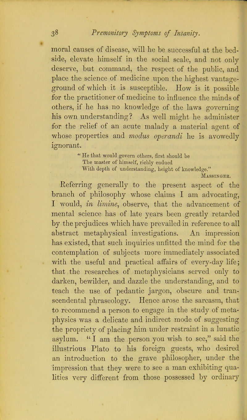 moral causes of disease, will he be successful at the bed- side, elevate himself in the social scale, and not only deserve, but command, the respect of the public, and place the science of medicine upon the highest vantage- ground of which it is susceptible. How is it possible for the practitioner of medicine to influence the minds of others, if he has no knowledge of the laws governing his own understanding? As well might he administer for the relief of an acute malady a material agent of whose properties and modus operandi he is avowedly ignorant.  He that would govern others, first should he The master of himself, richly endued With depth of understanding, height of knowledge. Massingee. Referring generally to the present aspect of the branch of philosophy whose claims I am advocating, I would, in limine, observe, that the advancement of mental science has of late years been greatly retarded by the prejudices which have prevailed in reference to all abstract metaphysical investigations. An impression has existed, that such inquiries unfitted the mind for the contemplation of subjects more immediately associated . with the useful and practical affairs of every-day life; that the researches of metaphysicians served only to darken, bewilder, and dazzle the understanding, and to teach the use of pedantic jargon, obscure and tran- scendental phraseology. Hence arose the sarcasm, that to recommend a person to engage in the study of meta- physics was a delicate and indirect mode of suggesting the propriety of placing him under restraint in a lunatic asylum.  I am the person you wish to see, said the illustrious Plato to his foreign guests, who desired an introduction to the grave philosopher, under the impression that they were to see a man exhibiting qua- lities very different from those possessed by ordinary