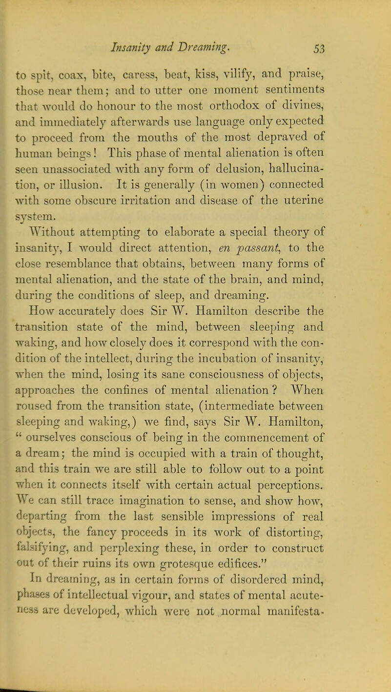 to spit, coax, bite, caress, beat, kiss, vilify, and praise, those near them; and to utter one moment sentiments that would do honour to the most orthodox of divines, and immediately afterwards use language only expected to proceed from the mouths of the most depraved of human beings! This phase of mental alienation is often seen unassociated with any form of delusion, hallucina- tion, or illusion. It is generally (in women) connected with some obscure irritation and disease of the uterine system. Without attempting to elaborate a special theory of insanity, I would direct attention, en passant, to the close resemblance that obtains, between many forms of mental alienation, and the state of the brain, and mind, during the conditions of sleep, and dreaming. How accurately does Sir W. Hamilton describe the transition state of the mind, between sleeping and waking, and how closely does it correspond with the con- dition of the intellect, during the incubation of insanity, when the mind, losing its sane consciousness of objects, approaches the confines of mental alienation ? When roused from the transition state, (intermediate between sleeping and waking,) we find, says Sir W. Hamilton,  ourselves conscious of being in the commencement of a dream; the mind is occupied with a train of thought, and this train we are still able to follow out to a point when it connects itself with certain actual perceptions. We can still trace imagination to sense, and show how, departing from the last sensible impressions of real objects, the fancy proceeds in its work of distorting, falsifying, and perplexing these, in order to construct out of their ruins its own grotesque edifices. In dreaming, as in certain forms of disordered mind, phases of intellectual vigour, and states of mental acute- O&M are developed, which were not normal manifesta-