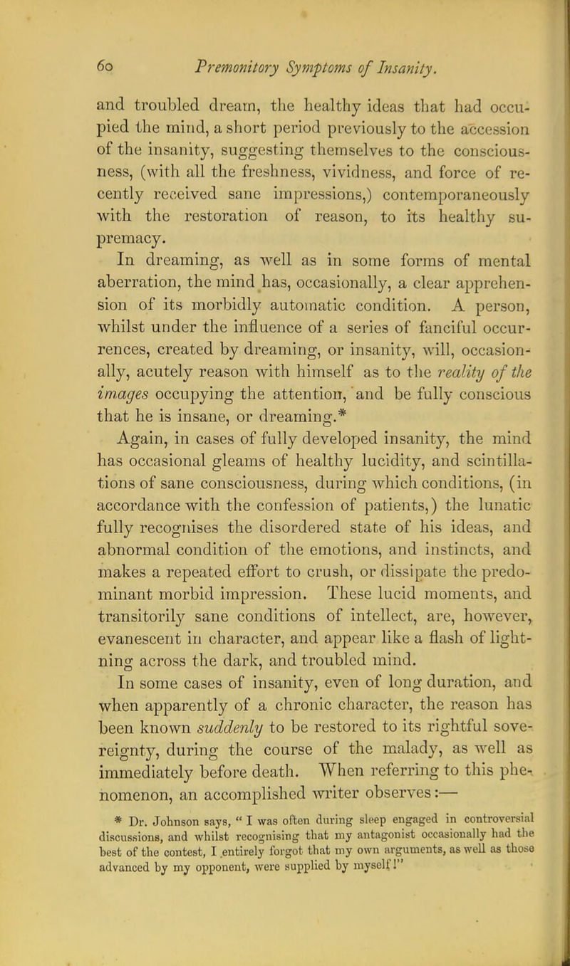 and troubled dream, the healthy ideas that had occu- pied the mind, a short period previously to the accession of the insanity, suggesting themselves to the conscious- ness, (with all the freshness, vividness, and force of re- cently received sane impressions,) contemporaneously with the restoration of reason, to its healthy su- premacy. In dreaming, as well as in some forms of mental aberration, the mind has, occasionally, a clear apprehen- sion of its morbidly automatic condition. A person, whilst under the influence of a series of fanciful occur- rences, created by dreaming, or insanity, will, occasion- ally, acutely reason with himself as to the reality of the images occupying the attention,' and be fully conscious that he is insane, or dreaming.* Again, in cases of fully developed insanity, the mind has occasional gleams of healthy lucidity, and scintilla- tions of sane consciousness, during which conditions, (in accordance with the confession of patients,) the lunatic fully recognises the disordered state of his ideas, and abnormal condition of the emotions, and instincts, and makes a repeated effort to crush, or dissipate the predo- minant morbid impression. These lucid moments, and transitorily sane conditions of intellect, are, however, evanescent in character, and appear like a flash of light- ning across the dark, and troubled mind. In some cases of insanity, even of long duration, and when apparently of a chronic character, the reason has been known suddenly to be restored to its rightful sove- reignty, during the course of the malady, as well as immediately before death. When referring to this phe- nomenon, an accomplished writer observes:— * Dr. Johnson says,  I was often during sleep engaged in controversial discussions, and whilst recognising that my antagonist occasionally had the best of the contest, I entirely forgot that my own arguments, as well as those advanced by my opponent, were supplied by myself!