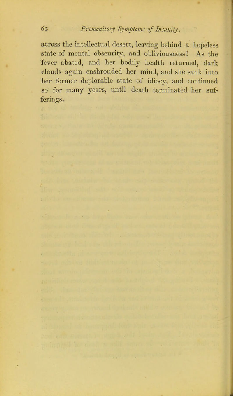 across the intellectual desert, leaving behind a hopeless state of mental obscurity, and obliviousness! As the fever abated, and her bodily health returned, dark clouds again enshrouded her mind, and she sank into her former deplorable state of idiocy, and continued so for many years, until death terminated her suf- ferings. /