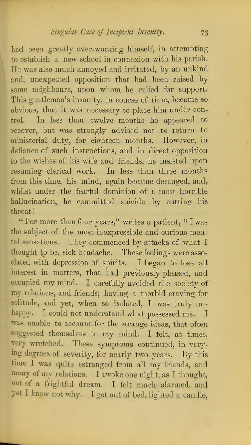 had been greatly over-working himself, in attempting to establish a new school in connexion with his parish. He was also much annoyed and irritated, by an unkind and, unexpected opposition that had been raised by some neighbours, upon whom he relied for support. This gentleman's insanity, in course of time, became so obvious, that it was necessary to place him under con- trol. In less than twelve months he appeared to recover, but was strongly advised not to return to ministerial duty, for eighteen months. However, in defiance of such instructions, and in direct opposition to the wishes of his wife and friends, lie insisted upon resuming clerical work. In less than three months from this time, his mind, again became deranged, and, whilst under the fearful dominion of a most horrible hallucination, he committed suicide by cutting his throat!  For more than four years, writes a patient,  I was the subject of the most inexpressible and curious men- tal sensations. They commenced by attacks of what I thought to be, sick headache. These feelings were asso- ciated with depression of spirits. I began to lose all interest in matters, that had previously pleased, and occupied my mind. I carefully avoided the society of my relations, and friendsN, having a morbid craving for solitude, and yet, when so isolated, I was truly un- happy. I could not understand what possessed me. I was unable to account for the strange ideas, that often suggested themselves to my mind. I felt, at times, very wretched. These symptoms continued, in vary- ing degrees of severity, for nearly two years. By this time I was quite estranged from all my friends, and many of my relations. I awoke one night, as I thought, out of a frightful dream. I felt much alarmed, and yet I knew not why. I got out of bed, lighted a candle,