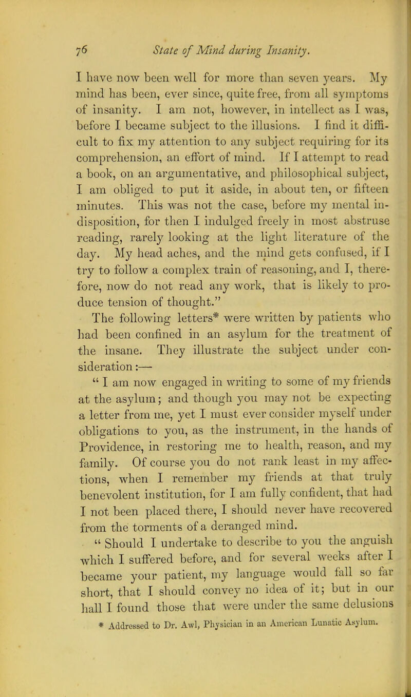I have now been well for more than seven years. My mind has been, ever since, quite free, from all symptoms of insanity. I am not, however, in intellect as I was, before I became subject to the illusions. I find it diffi- cult to fix my attention to any subject requiring for its comprehension, an effort of mind. If I attempt to read a book, on an argumentative, and philosophical subject, I am obliged to put it aside, in about ten, or fifteen minutes. This was not the case, before my mental in- disposition, for then I indulged freely in most abstruse reading, rarely looking at the light literature of the day. My head aches, and the mind gets confused, if I try to follow a complex train of reasoning, and I, there- fore, now do not read any work, that is likely to pro- duce tension of thought. The following letters* were written by patients who had been confined in an asylum for the treatment of the insane. They illustrate the subject under con- sideration :—  I am now engaged in writing to some of my friends at the asylum; and though you may not be expecting a letter from me, yet I must ever consider myself under obligations to you, as the instrument, in the hands of Providence, in restoring me to health, reason, and my family. Of course you do not rank least in my affec- tions, when I remember my friends at that truly benevolent institution, for I am fully confident, that hud I not been placed there, I should never have recovered from the torments of a deranged mind. « Should I undertake to describe to you the anguish which I suffered before, and for several weeks after I became your patient, my language would fall so fat short, that I should convey no idea of it; but in our hall I found those that were under the same delusions * Addressed to Dr. Awl, Physician in an American Lunatic Asylum.
