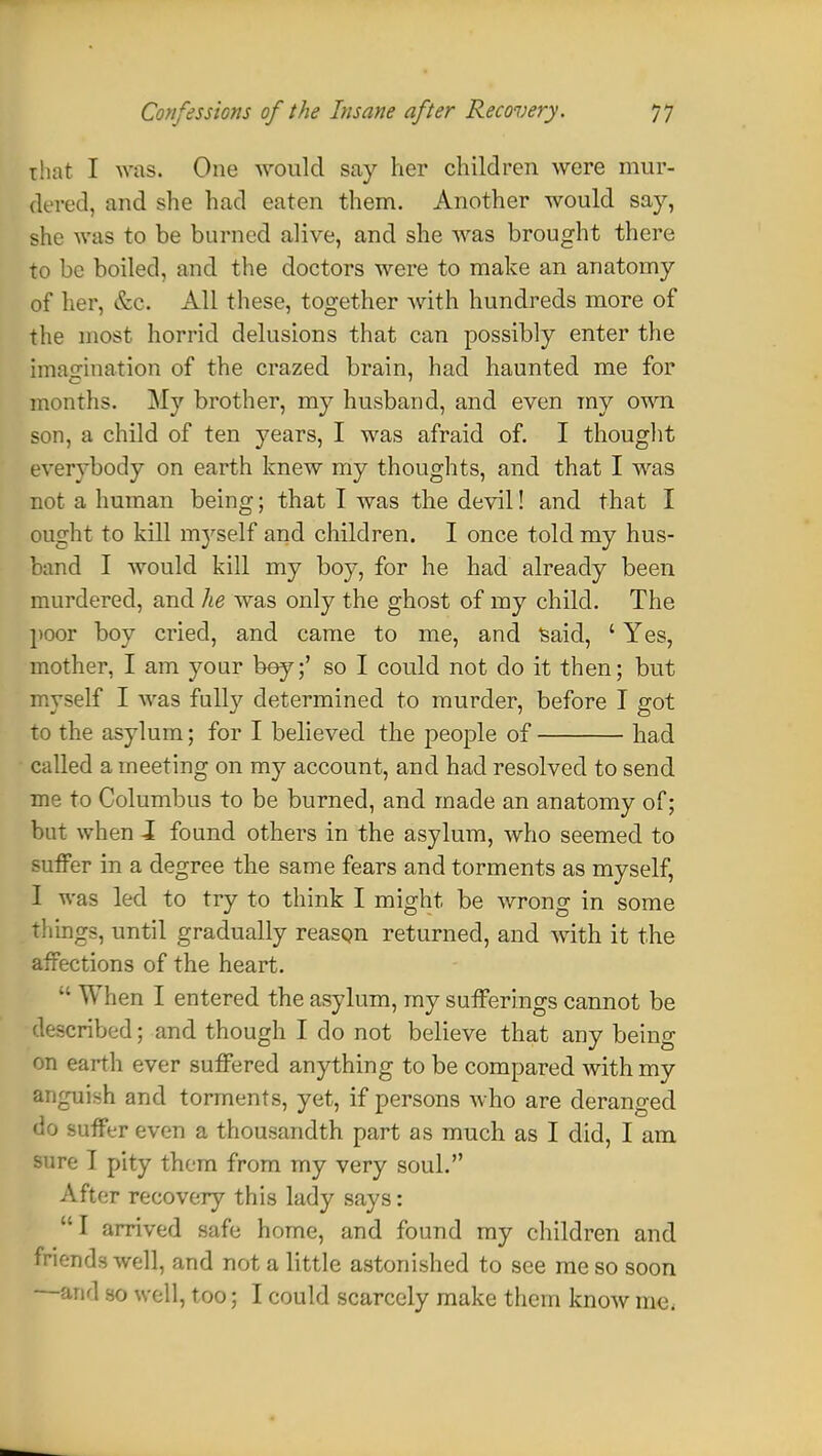 that I was. One would say her children were mur- dered, and she had eaten them. Another would say, she was to be burned alive, and she was brought there to be boiled, and the doctors were to make an anatomy of her, &c. All these, together with hundreds more of the most horrid delusions that can possibly enter the imagination of the crazed brain, had haunted me for months. My brother, my husband, and even my own son, a child of ten years, I was afraid of. I thought everybody on earth knew my thoughts, and that I was not a human being; that I was the devil! and that I ought to kill myself and children. I once told my hus- band I would kill my boy, for he had already been murdered, and he was only the ghost of my child. The poor boy cried, and came to me, and Said, ' Yes, mother, I am your bey;' so I could not do it then; but myself I was fully determined to murder, before I got to the asylum; for I believed the people of had called a meeting on my account, and had resolved to send me to Columbus to be burned, and made an anatomy of; but when I found others in the asylum, who seemed to suffer in a degree the same fears and torments as myself, I was led to try to think I might be wrong in some things, until gradually reason returned, and with it the affections of the heart.  When I entered the asylum, my sufferings cannot be described; and though I do not believe that any being on earth ever suffered anything to be compared with my anguish and torments, yet, if persons who are deranged do suffer even a thousandth part as much as I did, I am sure T pity them from my very soul. After recovery this lady says: I arrived safe home, and found my children and friends well, and not a little astonished to see me so soon and so well, too; I could scarcely make them know me.
