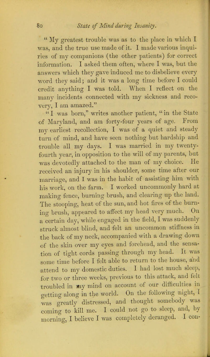  My greatest trouble was as to the place in which I was, and the true use made of it. I made various inqui- ries of my companions (the other patients) for correct information. I asked them often, where I was, but the answers which they gave induced me to disbelieve every word they said; and it was a long time before I could credit anything I was told. When I reflect on the many incidents connected with my sickness and reco- very, I am amazed.  I was born, writes another patient,  in the State of Maryland, and am forty-four years of age. From my earliest recollection, I was of a quiet and steady turn of mind, and have seen nothing but hardship and trouble all my days. I was married in my twenty- fourth year, in opposition to the will of my parents, but was devotedly attached to the man of my choice. He received an injury in his shoulder, some time after our marriage, and I was in the habit of assisting him with his work, on the farm. I worked uncommonly hard at making fence, burning brush, and clearing up the land. The stooping, heat of the sun, and hot fires of the burn- ing brush, appeared to affect my head very much. On a certain day, while engaged in the field, I was suddenly struck almost blind, and felt an uncommon stiffness in the back of my neck, accompanied with a drawing down of the skin over my eyes and forehead, and the sensa- tion of tight cords passing through my head. It was some time before I felt able to return to the house, and attend to my domestic duties. I had lost much sleep, for two or three weeks, previous to this attack, and felt troubled in «iy mind on account of our difl&culties in getting along in the world. On the following night, I was greatly distressed, and thought somebody was coming to kill me. I could not go to sleep, and, by morning, I believe I was completely deranged. I con-