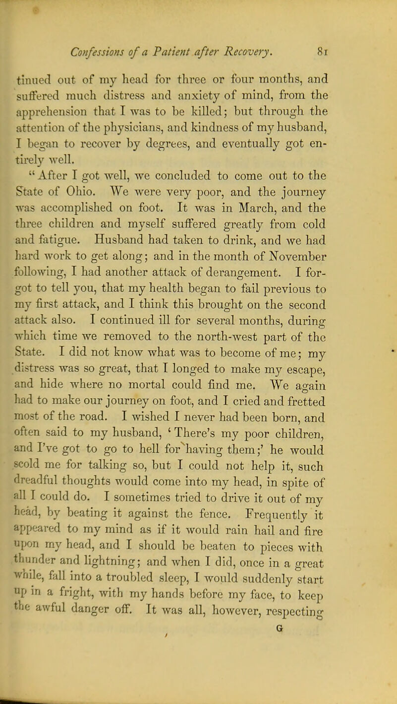 tinned out of my head for three or four months, and suffered much distress and anxiety of mind, from the apprehension that I was to be killed; but through the attention of the physicians, and kindness of my husband, I began to recover by degrees, and eventually got en- tirely well.  After I got well, we concluded to come out to the State of Ohio. We were very poor, and the journey was accomplished on foot. It was in March, and the three children and myself suffered greatly from cold and fatigue. Husband had taken to drink, and we had hard work to get along; and in the month of November following, I had another attack of derangement. I for- got to tell you, that my health began to fail previous to my first attack, and I think this brought on the second attack also. I continued ill for several months, during which time we removed to the north-west part of the State. I did not know what was to become of me; my distress was so great, that I longed to make my escape, and hide where no mortal could find me. We again had to make our journey on foot, and I cried and fretted most of the road. I wished I never had been born, and often said to my husband, ' There's my poor children, and I've got to go to hell for^having them;' he would scold me for talking so, but I could not help it, such dreadful thoughts would come into my head, in spite of all I could do. I sometimes tried to drive it out of my head, by beating it against the fence. Frequently it appeared to my mind as if it would rain hail and fire upon my head, and I should be beaten to pieces with thunder and lightning; and when I did, once in a great while, fall into a troubled sleep, I would suddenly start up in a fright, with my hands before my face, to keep the awful danger off. It was all, however, respecting G