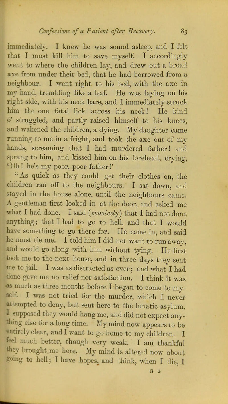 immediately. I knew he was sound asleep, and I felt that I must kill him to save myself. I accordingly went to where the children lay, and drew out a broad axe from under their bed, that he had borrowed from a neighbour. I went right to his bed, with the axe in my hand, trembling like a leaf. He was laying on his right side, with his neck bare, and I immediately struck him the one fatal lick across his neck! He kind 6' struggled, and partly raised himself to his knees, and wakened the children, a dying. My daughter came running to me in a fright, and took the axe out of my hands, screaming that I had murdered father! and sprang to him, and kissed him on his forehead, crying, 'Oh! he's my poor, poor father!' As quick as they could get their clothes on, the children ran off to the neighbours. I sat down, and stayed in the house alone, until the neighbours came. A gentleman first looked in at the door, and asked me what I had done. I said {evasively) that I had not done anything; that I had to go to hell, and that I would have something to go there for. He came in, and said he must tie me. I told him I did not want to run away, and would go along with him without tying. He first took me to the next house, and in three days they sent me to jail. I was as distracted as ever; and what I had done gave me no relief nor satisfaction. I think it was as much as three months before I began to come to my- self. I was not tried for the murder, which I never attempted to deny, but sent here to the lunatic asylum. I supposed they would hang me, and did not expect any- thing else for a long time. My mind now appears to be entirely clear, and I want to go home to my children. I gel much better, though very weak. I am thankful they brought me here. My mind is altered now about going to hell; I have hopes, and think, when I die, I G 2