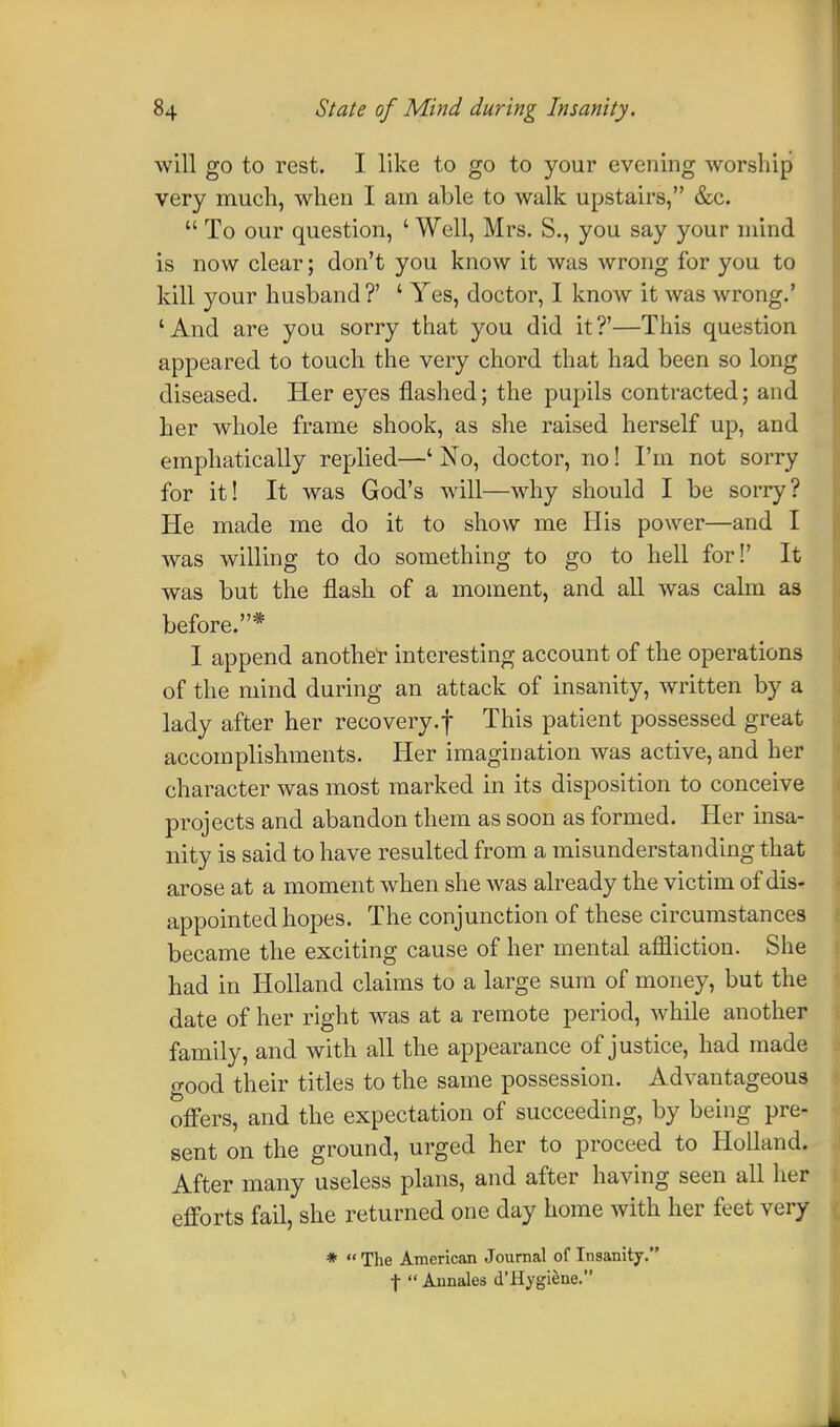 will go to rest. I like to go to your evening worship very much, when I am able to walk upstairs, &c.  To our question, ' Well, Mrs. S., you say your mind is now clear; don't you know it was wrong for you to kill your husband?' ' Yes, doctor, I know it was wrong.' 'And are you sorry that you did it?'—This question appeared to touch the very chord that had been so long diseased. Her eyes flashed; the pupils contracted; and her whole frame shook, as she raised herself up, and emphatically replied—' No, doctor, no! I'm not sorry for it! It was God's will—why should I be sorry? He made me do it to show me His power—and I was willing to do something to go to hell for!' It was but the flash of a moment, and all was calm as before.* I append another interesting account of the operations of the mind during an attack of insanity, written by a lady after her recovery.f This patient possessed great accomplishments. Her imagination was active, and her character was most marked in its disposition to conceive projects and abandon them as soon as formed. Her insa- nity is said to have resulted from a misunderstanding that arose at a moment when she was already the victim of dis- appointed hopes. The conjunction of these circumstances became the exciting cause of her mental affliction. She had in Holland claims to a large sum of money, but the date of her right was at a remote period, while another family, and with all the appearance of justice, had made good their titles to the same possession. Advantageous offers, and the expectation of succeeding, by being pre- sent on the ground, urged her to proceed to Holland. After many useless plans, and after having seen all her efforts fail, she returned one day home with her feet very * The American Journal of Insanity. f  Annales d'Hygiene. \