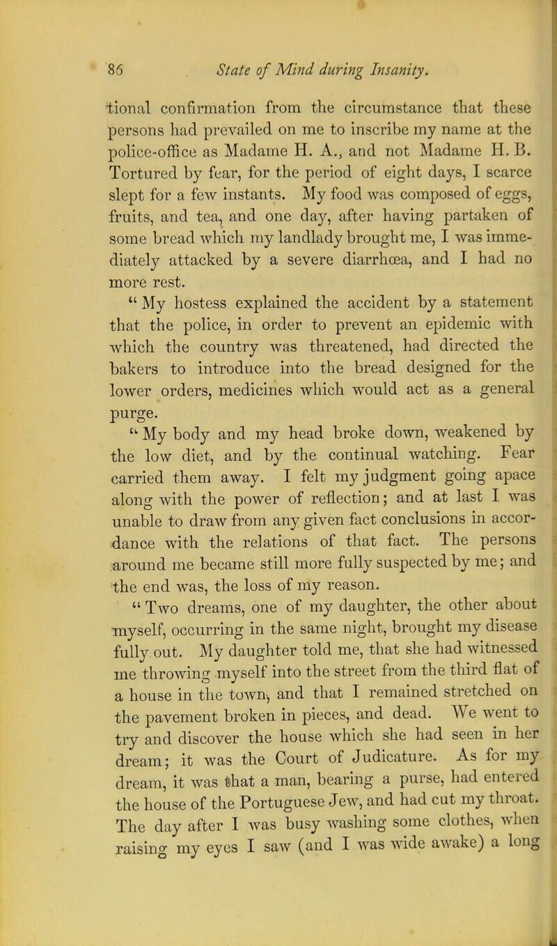 tional confirmation from the circumstance that these persons had prevailed on me to inscribe my name at the police-office as Madame H. A., and not Madame H. B. Tortured by fear, for the period of eight days, I scarce slept for a few instants. My food was composed of eggs, fruits, and tea, and one da}', after having partaken of some bread which my landlady brought me, I was imme- diately attacked by a severe diarrhoea, and I had no more rest.  My hostess explained the accident by a statement that the police, in order to prevent an epidemic with which the country was threatened, had directed the bakers to introduce into the bread designed for the lower orders, medicines which would act as a general purge.  My body and my head broke down, weakened by the low diet, and by the continual watching. Fear carried them away. I felt my judgment going apace along with the power of reflection; and at last I was unable to draw from any given fact conclusions in accor- dance with the relations of that fact. The persons around me became still more fully suspected by me; and the end was, the loss of my reason.  Two dreams, one of my daughter, the other about myself, occurring in the same night, brought my disease fully out. My daughter told me, that she had witnessed me throwing myself into the street from the third flat of a house in the town, and that I remained stretched on the pavement broken in pieces, and dead. We went to try and discover the house which she had seen in her dream; it was the Court of Judicature. As for my dream, it was Uhat a man, bearing a purse, had entered the house of the Portuguese Jew, and had cut my throat. The day after I was busy washing some clothes, when raising my eyes I saw (and I was wide awake) a long