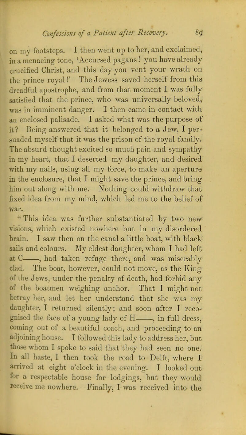 on my footsteps. I then went up to her, and exclaimed, in u menacing tone, 'Accursed pagans! you have already crucified Christ, and this day you vent your wrath on the prince royal!' The Jewess saved herself from this dreadful apostrophe, and from that moment I was fully satisfied that the prince, who was universally beloved, was in imminent danger. I then came in contact with an enclosed palisade. I asked what was the purpose of it? Being answered that it belonged to a Jew, I per- suaded myself that it was the prison of the royal family. The absurd thought excited so much pain and sympathy in my heart, that I deserted my daughter, and desired with my nails, using all my force, to make an aperture in the enclosure, that I might save the prince, and bring him out along with me. Nothing could withdraw that fixed idea from my mind, which led me to the belief of war.  This idea was further substantiated by two new visions, which existed nowhere but in my disordered brain. I saw then on the canal a little boat, with black sails and colours. My eldest daughter, whom I had left at C , had taken refuge there^and was miserably clad. The boat, however, could not move, as the King of the Jews, under the penalty of death, had forbid any of the boatmen weighing anchor. That I might not betray her, and let her understand that she was my daughter, I returned silently; and soon after I reco- gnised the face of a young lady of H , in full dress, corning out of a beautiful coach, and proceeding to an adjoining house. I followed this lady to address her, but those whom I spoke to said that they had seen no one. In all haste, I then took the road to Delft, where I arrived at eight o'clock in the evening. I looked out for a respectable house for lodgings, but they would receive me nowhere. Finally, I was received into the