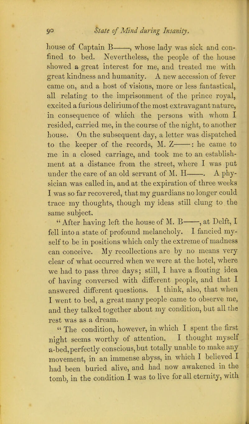 house of Captain B , whose lady was sick and con- fined to bed. Nevertheless, the people of the house showed a great interest for me, and treated me with great kindness and humanity. A new accession of fever came on, and a host of visions, more or less fantastical, all relating to the imprisonment of the prince royal, excited a furious delirium of the most extravagant nature, in consequence of which the persons with whom I resided, carried me, in the course of the night, to another house. On the subsequent day, a letter was dispatched to the keeper of the records, M. Z : he came to me in a closed carriage, and took me to an establish- ment at a distance from the street, where I was put under the care of an old servant of M. H . A phy- sician was called in, and at the expiration of three weeks I was so far recovered, that my guardians no longer could trace my thoughts, though my ideas still clung to the same subject. After having left the house of M. B , at Delft, I fell into a state of profound melancholy. I fancied my- self to be in positions which only the extreme of madness can conceive. My recollections are by no means very clear of what occurred when we were at the hotel, where we had to pass three days; still, I have a floating idea of having conversed with different people, and that I answered different questions. I think, also, that when I went to bed, a great many people came to observe me, and they talked together about my condition, but all the rest was as a dream.  The condition, however, in which I spent the first night seems worthy of attention. I thought myself a-bed,perfectly conscious,but totally unable to make any movement, in an immense abyss, in which I believed I had been buried alive, and had now awakened in the tomb, in the condition I was to live for all eternity, with