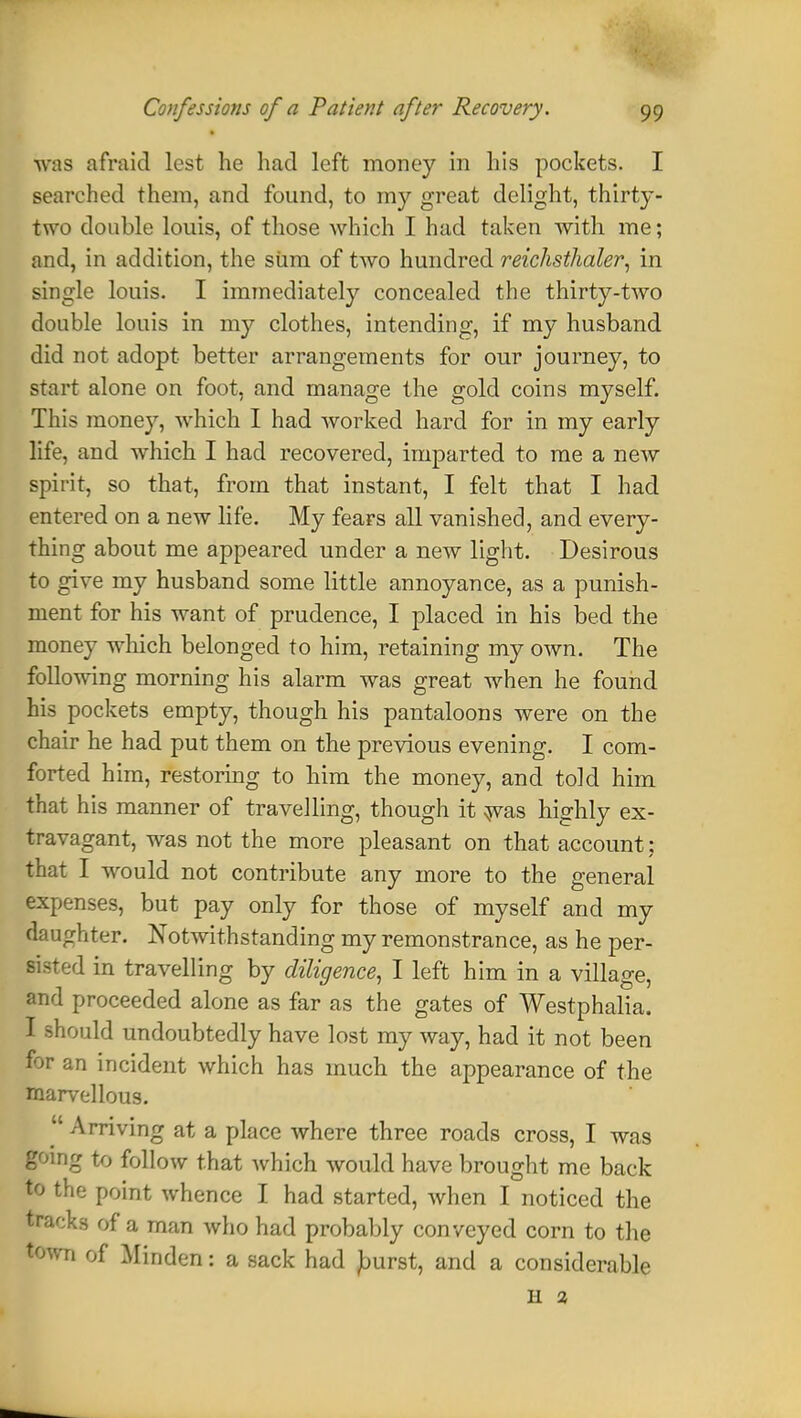 was afraid lest he had left money in his pockets. I searched them, and found, to my great delight, thirty- two double louis, of those which I had taken with me; and, in addition, the siim of two hundred reichsthaler, in single louis. I immediately concealed the thirty-two double louis in my clothes, intending, if my husband did not adopt better arrangements for our journey, to start alone on foot, and manage the gold coins myself. This money, which I had worked hard for in my early life, and which I had recovered, imparted to me a new spirit, so that, from that instant, I felt that I had entered on a new life. My fears all vanished, and every- thing about me appeared under a new light. Desirous to give my husband some little annoyance, as a punish- ment for his want of prudence, I placed in his bed the money which belonged to him, retaining my own. The following morning his alarm was great when he found his pockets empty, though his pantaloons were on the chair he had put them on the previous evening. I com- forted him, restoring to him the money, and told him that his manner of travelling, though it was highly ex- travagant, was not the more pleasant on that account; that I would not contribute any more to the general expenses, but pay only for those of myself and my daughter. Notwithstanding my remonstrance, as he per- sisted in travelling by diligence, I left him in a village, and proceeded alone as far as the gates of Westphalia. I should undoubtedly have lost my way, had it not been for an incident which has much the appearance of the marvellous.  Arriving at a place where three roads cross, I was going to follow that which would have brought me back to the point whence I had started, when I noticed the tracks of a man who had probably conveyed corn to the town of Minden: a sack had Jburst, and a considerable H 2