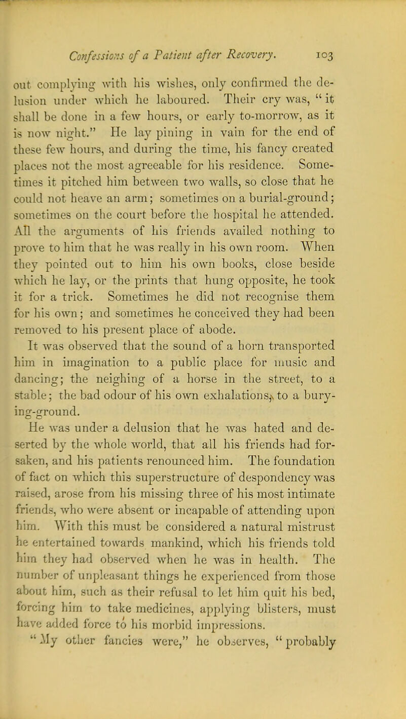 out complying with his wishes, only confirmed the de- lusion under which he laboured. Their cry was,  it shall be done in a few hours, or early to-morrow, as it is now night. Pie lay pining in vain for the end of these few hours, and during the time, his fancy created places not the most agreeable for his residence. Some- times it pitched him between two walls, so close that he could not heave an arm; sometimes on a burial-ground; sometimes on the court before the hospital he attended. All the arguments of his friends availed nothing to prove to him that he was really in his own room. When they pointed out to him his own books, close beside which he lay, or the prints that hung opposite, he took it for a trick. Sometimes he did not recognise them for his own; and sometimes he conceived they had been removed to his present place of abode. It was observed that the sound of a horn transported him in imagination to a public place for music and dancing; the neighing of a horse in the street, to a stable; the bad odour of his own exhalations,\ to a bury- in°r-£round. He was under a delusion that he was hated and de- serted by the whole world, that all his friends had for- saken, and his patients renounced him. The foundation of fact on which this superstructure of despondency was raised, arose from his missing three of his most intimate friends, who were absent or incapable of attending upon him. With this must be considered a natural mistrust he entertained towards mankind, which his friends told him they had observed when he was in health. The bomber of unpleasant things he experienced from those about him, such as their refusal to let him quit his bed, forcing him to take medicines, applying blisters, must have added force to his morbid impressions.  .My other fancies were, he observes,  probably