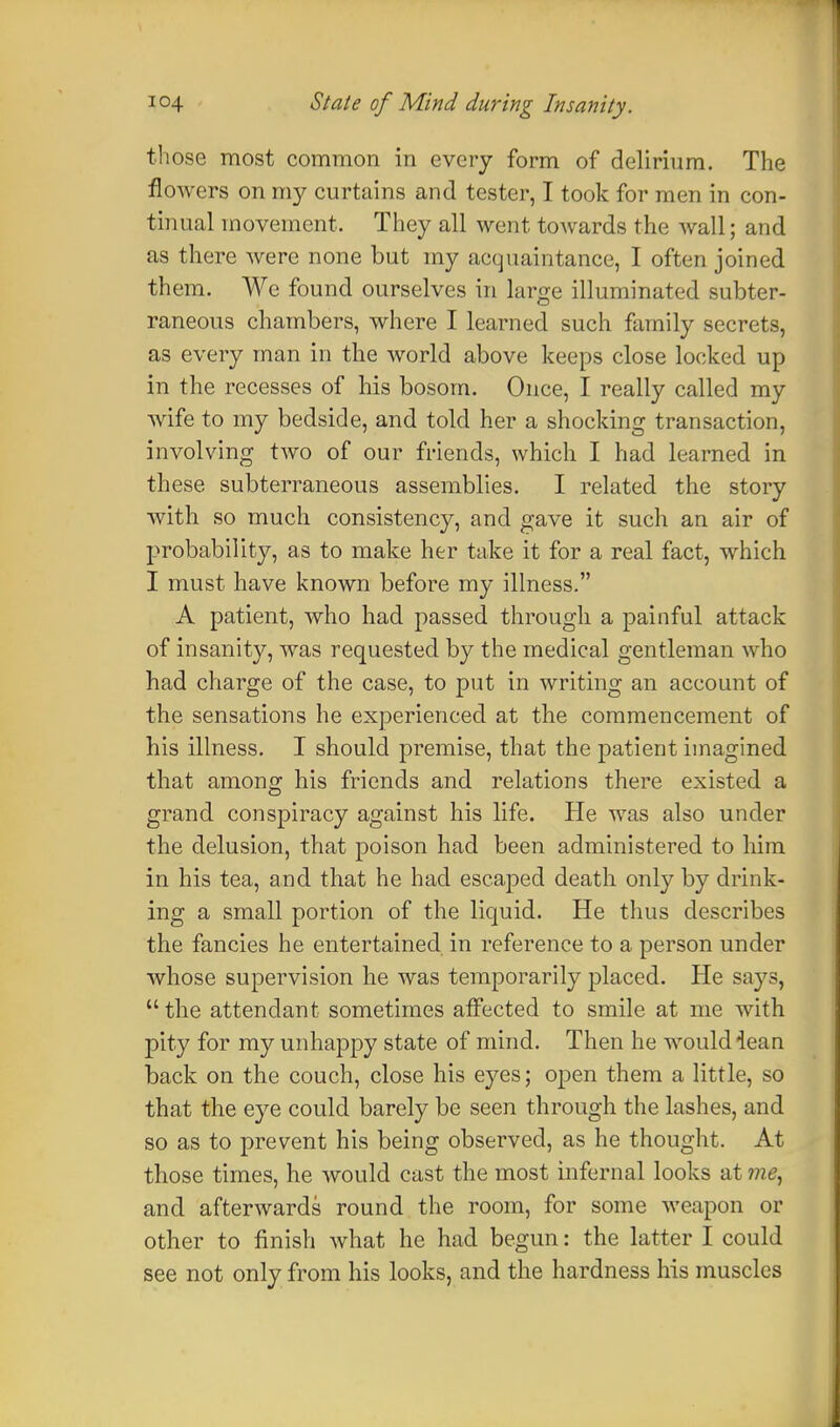 those most common in every form of delirium. The flowers on my curtains and tester, I took for men in con- tinual movement. They all went towards the wall; and as there were none but my acquaintance, I often joined them. We found ourselves in large illuminated subter- raneous chambers, where I learned such family secrets, as every man in the world above keeps close locked up in the recesses of his bosom. Once, I really called my wife to my bedside, and told her a shocking transaction, involving two of our friends, which I had learned in these subterraneous assemblies. I related the story with so much consistency, and gave it such an air of probability, as to make her take it for a real fact, which I must have known before my illness. A patient, who had passed through a painful attack of insanity, was requested by the medical gentleman who had charge of the case, to put in writing an account of the sensations he experienced at the commencement of his illness. I should premise, that the patient imagined that among his friends and relations there existed a grand conspiracy against his life. He was also under the delusion, that poison had been administered to him in his tea, and that he had escaped death only by drink- ing a small portion of the liquid. He thus describes the fancies he entertained in reference to a person under whose supervision he was temporarily placed. He says, the attendant sometimes affected to smile at me with pity for my unhappy state of mind. Then he would iean back on the couch, close his eyes; open them a little, so that the eye could barely be seen through the lashes, and so as to prevent his being observed, as he thought. At those times, he would cast the most infernal looks at me, and afterwards round the room, for some weapon or other to finish what he had begun: the latter I could see not only from his looks, and the hardness his muscles