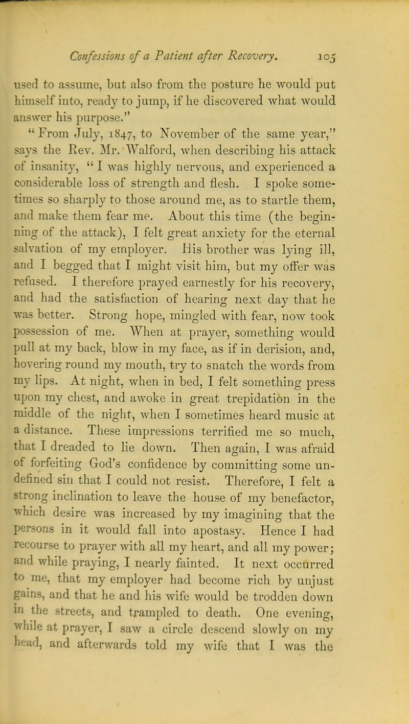 used to assume, but also from the posture he would put himself into, ready to jump, if he discovered what would answer his purpose. From July, 1847, to November of the same year, says the Rev. Mr. Walford, when describing his attack of insanity,  I was highly nervous, and experienced a considerable loss of strength and flesh. I spoke some- times so sharply to those around me, as to startle them, and make them fear me. About this time (the begin- ning of the attack), I felt great anxiety for the eternal salvation of my employer, His brother was lying ill, and I begged that I might visit him, but my offer was refused. I therefore prayed earnestly for his recovery, and had the satisfaction of hearing next day that he was better. Strong hope, mingled with fear, now took possession of me. When at prayer, something would pull at my back, blow in my face, as if in derision, and, hovering round my mouth, try to snatch the words from my lips. At night, when in bed, I felt something press upon my chest, and awoke in great trepidati6n in the middle of the night, when I sometimes heard music at a distance. These impressions terrified me so much, that I dreaded to lie down. Then again, I was afraid of forfeiting God's confidence by committing some un- defined sin that I could not resist. Therefore, I felt a strong inclination to leave the house of my benefactor, which desire was increased by my imagining that the persons in it would fall into apostasy. Hence I had recourse to prayer with all my heart, and all my power; and while praying, I nearly fainted. It next occurred to me, that my employer had become rich by unjust gains, and that he and his wife would be trodden down in the streets, and trampled to death. One evening, while at prayer, I saw a circle descend slowly on my pead, and afterwards told my wife that I was the
