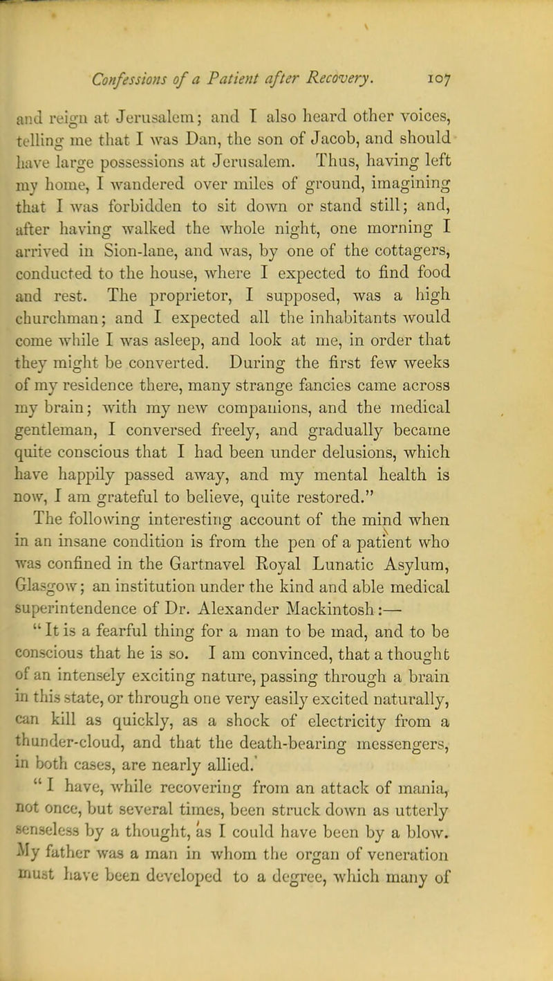 V Confessions of a Patient after Recovery. 107 tad reign at Jerusalem; and I also heard other voices, telling me that I was Dan, the son of Jacob, and should have large possessions at Jerusalem. Thus, having left my home, I wandered over miles of ground, imagining thai I was forbidden to sit down or stand still; and, ufter having walked the whole night, one morning I arrived in Sion-lane, and was, by one of the cottagers, conducted to the house, where I expected to find food and rest. The proprietor, I supposed, was a high churchman; and I expected all the inhabitants would come while I was asleep, and look at me, in order that they might be converted. During the first few weeks of my residence there, many strange fancies came across my brain; with my new companions, and the medical gentleman, I conversed freely, and gradually became quite conscious that I had been under delusions, which have happily passed away, and my mental health is now, I am grateful to believe, quite restored. The following interesting account of the mind when in an insane condition is from the pen of a patient who was confined in the Gartnavel Royal Lunatic Asylum, Glasgow; an institution under the kind and able medical superintendence of Dr. Alexander Mackintosh :—  It is a fearful thing for a man to be mad, and to be conscious that he is so. I am convinced, that a thought of an intensely exciting nature, passing through a brain in this state, or through one very easily excited naturally, can kill as quickly, as a shock of electricity from a thunder-cloud, and that the death-bearing messengers, in both cases, are nearly allied.  I have, while recovering from an attack of mania, not once, but several times, been struck down as utterly senseless by a thought, as I could have been by a bloAV. My father was a man in whom the organ of veneration must have been developed to a degree, which many of